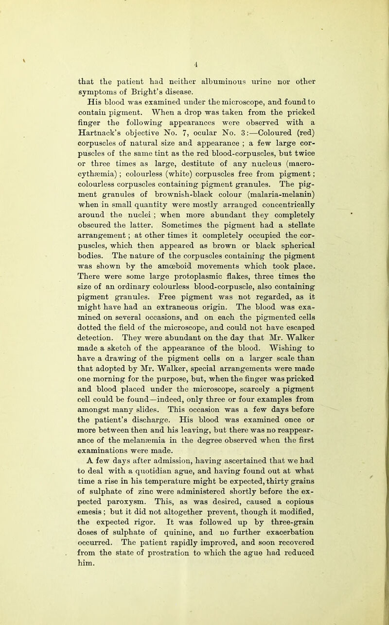 ■1 that the patieut had neither albuminous urine nor other symptoms of Bright’s disease. His blood was examined under the microscope, and found to contain pigment. When a drop was taken from the pricked finger the following appearances were observed with a Hartnack’s objective No. 7, ocular No. 3:—Coloured (red) corpuscles of natural size and appearance ; a few large cor- puscles of the same tint as the red blood-corpuscles, but twice or three times as large, destitute of any nucleus (macro- cythsemia); colourless (white) corpuscles free from pigment; colourless corpuscles containing pigment granules. The pig- ment granules of brownish-black colour (malaria-melanin) when in small quantity were mostly arranged concentrically around the nuclei ; when more abundant they completely obscured the latter. Sometimes the pigment had a stellate arrangement; at other times it completely occupied the cor- puscles, which then appeared as brown or black spherical bodies. The nature of the corpuscles containing the pigment was shown by the amoeboid movements which took place. There were some large protoplasmic flakes, three times the size of an ordinary colourless blood-corpuscle, also containing pigment granules. Free pigment was not regarded, as it might have had an extraneous origin. The blood was exa- mined on several occasions, and on each the pigmented cells dotted the field of the microscope, and could not have escaped detection. They were abundant on the day that Mr. Walker made a sketch of the appearance of the blood. Wishing to have a drawing of the pigment cells on a larger scale than that adopted by Mr. Walker, special arrangements were made one morning for the purpose, but, when the finger was pricked and blood placed under the microscope, scarcely a pigment cell could be found—indeed, only three or four examples from amongst many slides. This occasion was a few days before the patient’s discharge. His blood was examined once or more between then and his leaving, but there was no reappear- ance of the melansemia in the degree observed when the first examinations were made. A few days after admission, having ascertained that we had to deal with a quotidian ague, and having found out at what time a rise in his temperature might be expected, thirty grains of sulphate of zinc were administered shortly before the ex- pected paroxysm. This, as was desired, caused a copious emesis; but it did not altogether prevent, though it modified, the expected rigor. It was followed up by three-grain doses of sulphate of quinine, and no further exacerbation occurred. The patient rapidly improved, and soon recovered from the state of prostration to which the ague had reduced him.