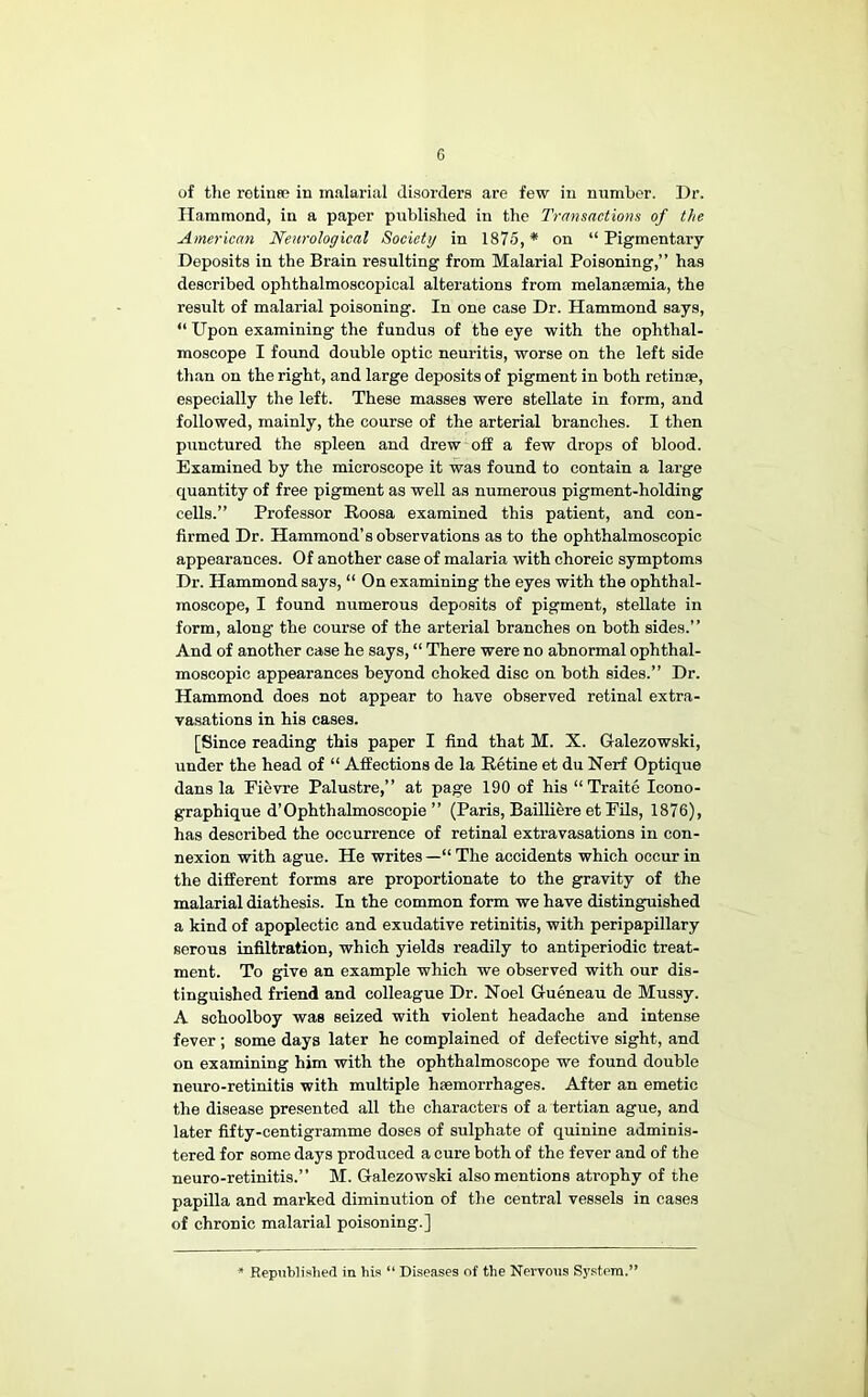 of the retina; in malarial disorders are few in nnmbor. Dr. Hammond, in a paper published in the Transactions of the American Neurological Society in 1875, * on “ Pigmentary Deposits in the Brain resulting from Malarial Poisoning,” has described ophthalmoscopioal alterations from melansemia, the result of malarial poisoning. In one case Dr. Hammond says, “ Upon examining the fundus of the eye with the ophthal- moscope I found double optic neuritis, worse on the left side than on the right, and large deposits of pigment in both retinse, especially the left. These masses were stellate in form, and followed, mainly, the course of the arterial branches. I then punctured the spleen and drew off a few drops of blood. Examined by the microscope it was found to contain a large quantity of free pigment as well as numerous pigment-holding cells.” Professor Roosa examined this patient, and con- firmed Dr. Hammond’s observations as to the ophthalmoscopic appearances. Of another case of malaria with choreic symptoms Dr. Hammond says, “ On examining the eyes with the ophthal- moscope, I found numerous deposits of pigment, stellate in form, along the course of the arterial branches on both sides.” And of another case he says, “ There were no abnormal ophthal- moscopic appearances beyond choked disc on both sides.” Dr. Hammond does not appear to have observed retinal extra- vasations in his cases. [Since reading this paper I find that M. X. Galezowski, under the head of “ Affections de la Retine et du Nerf Optique dans la Fievre Palustre,” at page 190 of his “Traite Icono- graphique d’Ophthalmoscopie ” (Paris, BaUliere et Fils, 1876), has described the occurrence of retinal extravasations in con- nexion with ague. He writes —“ The accidents which occur in the different forms are proportionate to the gravity of the malarial diathesis. In the common form we have distinguished a kind of apoplectic and exudative retinitis, with peripapillary serous infiltration, which yields readily to antiperiodic treat- ment. To give an example which we observed with our dis- tinguished friend and colleague Dr. Noel Gueneau de Mussy. A schoolboy was seized with violent headache and intense fever ; some days later he complained of defective sight, and on examining him with the ophthalmoscope we found double neuro-retinitis with multiple haemorrhages. After an emetic the disease presented all the characters of a tertian ague, and later fifty-centigramme doses of sulphate of quinine adminis- tered for some days produced a cure both of the fever and of the neuro-retinitis.” M. Galezowski also mentions atrophy of the papilla and marked diminution of the central vessels in cases of chronic malarial poisoning.] Republished in his “ Diseases of the Nervous System.'