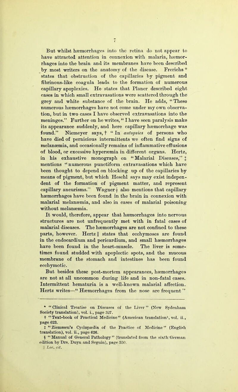 ( But whilst haemorrhages into the retina do not appear to have attracted attention in connexion with malaria, haemor- rhages into the brain and its membranes have been described by most writers on the anatomy of the disease. Frerichs * * * § states that obstruction of the capillaries by pigment and fibrinous-like coagula leads to the formation of numerous capillary apoplexies. He states that Planer described eight cases in which small extravasations were scattered through the grey and white substance of the brain. He adds, “ These numerous haemorrhages have not come under my own observa- tion, but in two cases I have observed extravasations into the meninges.” Further on he writes, “ I have seen paralysis make its appearance suddenly, and here capillary haemorrhage was found.” Niemeyer says, t “ In autopsies of persons who have died of pernicious intermittents we often find signs of raelanaemia, and occasionally remains of inflammative effusions of blood, or excessive hyperaemia in different organs. Hertz, in his exhaustive monograph on “Malarial Diseases,” J mentions “numerous punctiform extravasations which have been thought to depend on blocking up of the capillaries by means of pigment, but which Heschl says may exist indepen- dent of the formation of pigment matter, and represent capillary aneurisms.” Wagner § also mentions that capillary hmmorrhages have been found in the brain in connexion with malarial melansemia, and also in cases of malarial poisoning without melansemia. It would, therefore, appear that haemorrhages into nervous structures are not unfrequently met with in fatal cases of malarial diseases. The haemorrhages are not confined to these parts, however. Hertz || states that ecchymoses are found in the endocardium and pericardium, and small haemorrhages have been found in the heart-muscle. The liver is some- times found studded with apoplectic spots, and the mucous membrane of the stomach and intestines has been found ecchymotic. But besides these post-mortem appearances, haemorrhages are not at all uncommon during life and in non-fatal cases. Intermittent hematuria is a well-known malarial affection. Hertz writes—“ Haemorrhages from the nose are frequent ” * “ Clinical Treatise on Diseases of the Liver ” (New Sydenham Society translation), vol. i., page 327. t “Text-book of Practical Medicine” (American translation', vol. ii., page 623. t “Ziemssen’s Cyclopaedia of the Practice of Medicine” (English translation), vol. ii., page 626. § “Manual of General Pathology ” (translated from the sixth'German edition by Drs. Duyn and Seguin), page 550. II Lon. cit.