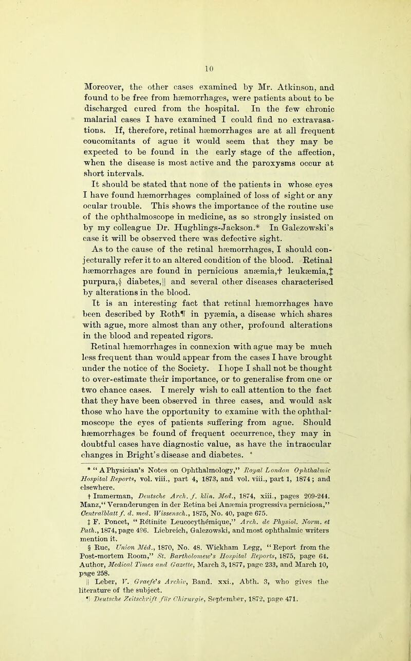 Moreover, the other cases examined by Mr. Atkinson, and found to be free from haemorrhages, were patients about to be discharged cured from the hospital. In the few chronic malarial cases I have examined I could find no extravasa- tions. If, therefore, retinal haemorrhages are at all frequent concomitants of ague it would seem that they may he expected to be found in the early stage of the affection, when the disease is most active and the paroxysms occur at short intervals. It should he stated that none of the patients in whose eyes I have found haemorrhages complained of loss of sight or any ocular trouble. This shows the importance of the routine use of the ophthalmoscope in medicine, as so strongly insisted on hy my colleague Dr. Hughhngs-Jackson.* * * § In Galezow.ski’a case it will he observed there was defective sight. As to the cause of the retinal haemorrhages, I should con- jecturally refer it to an altered condition of the blood. Retinal haemorrhages are found in pernicious anaemia,+ leukaemia,^ purpura,^ diabetes,]] and several other diseases characterised hy alterations in the blood. It is an interesting fact that retinal haemorrhages have been described by Rothlf in pyaemia, a disease which shares with ague, more almost than any other, profound alterations in the blood and repeated rigors. Retinal haemorrhages in connexion with ague may he much le.ss frequent than would appear from the cases I have brought under the notice of the Society. I hope I shall not he thought to over-estimate their importance, or to generalise from one or two chance cases. I merely wish to call attention to the fact that they have been observed in three cases, and would ask those who have the opportunity to examine with the ophthal- moscope the eyes of patients suffering from ague. Should hfemorrhages he found of frequent occurrence, they may in doubtful cases have diagnostic value, as have the intraocular changes in Bright’s disease and diabetes. * * “ A Physician’s Notes on Ophthalmology,” Boyal London Ophthalmic Hospital Beports, vol. viii., part 4, 1873, and vol. viii., part 1, 1874 ; and elsewhere. t Immerman, Deutsche Arch. f. klia, Med., 1874, xiii., pages 209-244. Manz,“ Veranderungen in der Retina bei Aneemia progressiva perniciosa,” Oentralhlatt f. d. med. Wissensch., 1875, No. 40, page 675. I F. Poncet, “ Rftinite LeueoeythOmique,” Arch, de Physiol. Norm, et Path., 1874, page 496. Liebreich, Galezowski, and most ophthalmic writers mention it. § Rue, Union Med., \S10, No. 48. 'Wickham Legg, “Report from the Post-mortem Room,” fit. Bartholomew’s Hospital Beports, 1875, page 64. Author, Medical Times and Gazette, March 3,1877, page 233, and March 10, page 258. II Leber, r. Graefe’s Archiv, Band, xxi,, Abth. 3, who give.s the literature of the subject. ■; Deutsche Zeitschrift /Ur Chirurgie, Reptemher, 1872, p.age 471.