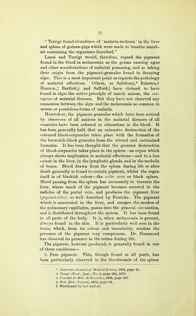 “ Terrigi found abundance of ‘ malaria-melanin ’ in the liver and spleen of guinea-pigs which were made to breathe marsh- air containing the organisms described.” Lanzi and Terrigi would, therefore, regard the pigment found in the blood in melantemia as the germs causing ague and other manifestations of malarial poisoning, and as taking their origin from the pigment-granules found in decaying algae. This is a most important point as regards the pathology of malarial affections. Others, as Salisbury,* * * § Balestra,f Hannon,j Bartlett,^ and Safford,|| have claimed to have found in algae the active principle of mar.sh miasm, the con~ lagiuni of malarial diseases. But they have not observed any connexion between the algae and the melancemia so common in severe or pernicious forms of malaria. Heretofore, the pigment-granules which have been noticed by observers of all nations in the malarial diseases of all countries have been referred to alterations in the blood. It has been generally held that an extensive destruction of the coloured blood-corpuscles takes place with the formation of the brownish-black granules from the altered and carbonised hsematin. It has been thought that the greatest destruction of blood-corpuscles takes place in the spleen—an organ which always shows implication in malarial aflPections—and to a less extent in the liver, in the lymphatic glands, and in the medulla of bones. Blood drawn from the spleen during life or after death generally is found to contain pigment, whilst the organ itself is of blackish colour—the milze nera or black spleen. Blood passing from the spleen has necessarily to traverse the liver, where much of the pigment becomes arrested in the radicles of the portal vein, and produces the pigment liver {pigment-lebor) so well described by Frerichs. The pigment which is unarrested in the liver, and escapes the meshes of the pulmonary capillaries, passes into the general circulation, and is distributed throughout the system. It has been found in all parts of the body. It is, when melanjemia is present, always found in the skin. It is particularly well seen in the brain, which, from its colour and vascularity, renders the presence of the pigment very conspicuous. Dr. Hammond has observed its presence in the retina during life. The pigment, however produced, is generally found in one of three conditions— 1. Free pigment. This, though found in all parts, has been particularly observed in the bloodvessels of the spleen * American Journal of Medical Science^ 1866, page 51. Compt.~Rend.^ Ixxi., No. 3, page 235, 1870. J Journal de MH. de Bruxelles^ 1866, page 497. § Brit, Med. Journal^ 1873, page 54, H Mentioned by last author.