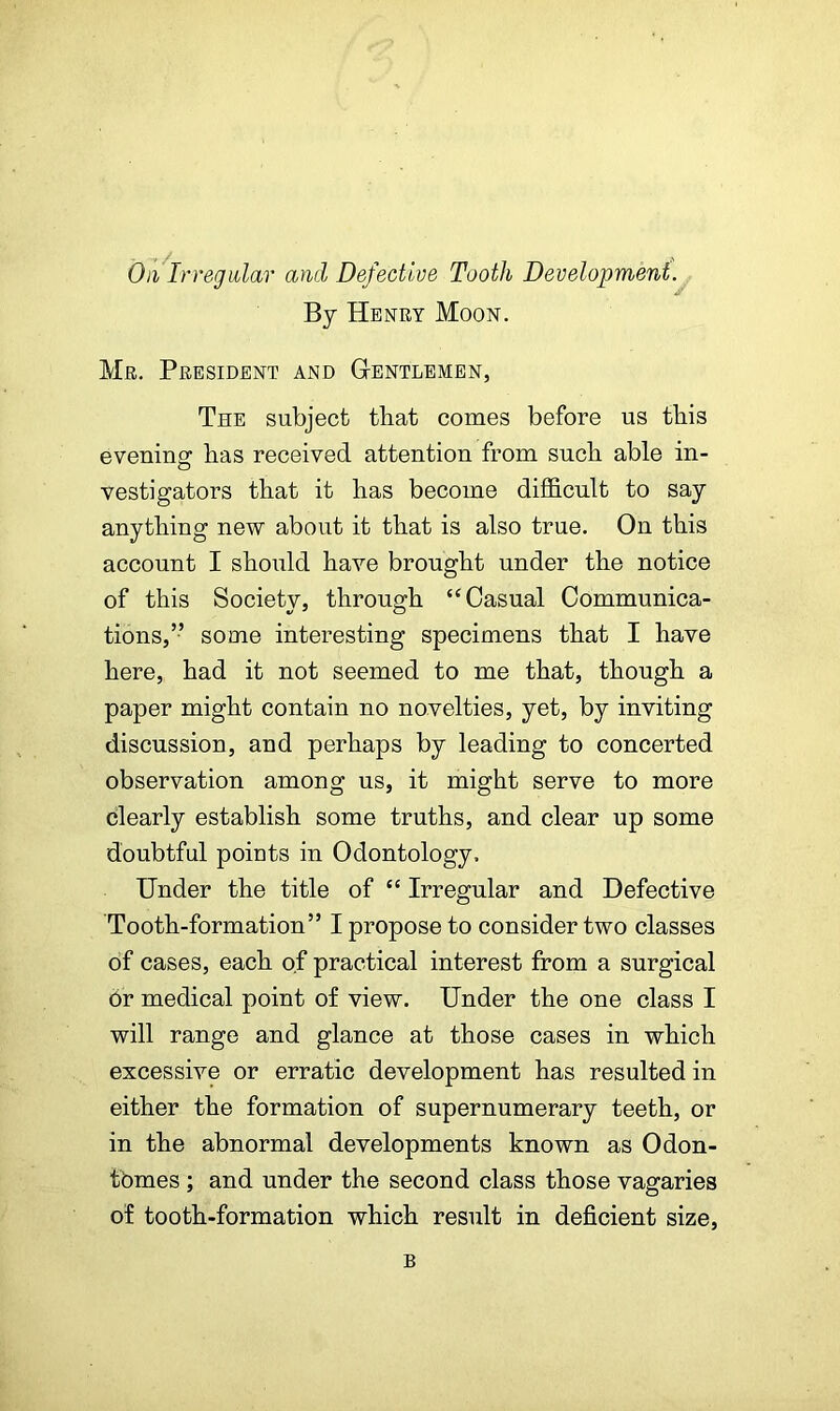 On Irregular and Defective Tooth Development. By Henry Moon. Mr. President and Gentlemen, The subject that comes before us this evening has received attention from such able in- vestigators that it has become difficult to say anything new about it that is also true. On this account I should have brought under the notice of this Society, through “Casual Communica- tions,” some interesting specimens that I have here, had it not seemed to me that, though a paper might contain no novelties, yet, by inviting discussion, and perhaps by leading to concerted observation among us, it might serve to more clearly establish some truths, and clear up some doubtful points in Odontology. Under the title of “ Irregular and Defective Tooth-formation” I propose to consider two classes of cases, each of practical interest from a surgical or medical point of view. Under the one class I will range and glance at those cases in which excessive or erratic development has resulted in either the formation of supernumerary teeth, or in the abnormal developments known as Odon- tbmes ; and under the second class those vagaries of tooth-formation which result in deficient size, B