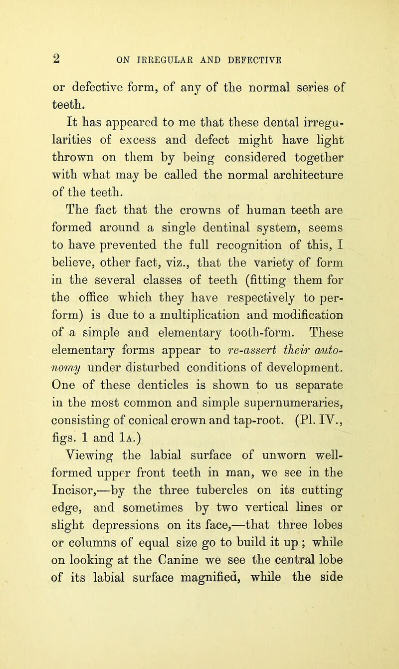 or defective form, of any of the normal series of teeth. It has appeared to me that these dental irregu- larities of excess and defect might have light thrown on them by being considered together with what may be called the normal architecture of the teeth. The fact that the crowns of human teeth are formed around a single dentinal system, seems to have prevented the full recognition of this, I believe, other fact, viz., that the variety of form in the several classes of teeth (fitting them for the office which they have respectively to per- form) is due to a multiplication and modification of a simple and elementary tooth-form. These elementary forms appear to re-assert their auto- nomy under disturbed conditions of development. One of these denticles is shown to us separate in the most common and simple supernumeraries, consisting of conical crown and tap-root. (PI. IV., figs. 1 and 1a.) Viewing the labial surface of unworn well- formed upper front teeth in man, we see in the Incisor,—by the three tubercles on its cutting edge, and sometimes by two vertical lines or slight depressions on its face,—that three lobes or columns of equal size go to build it up ; while on looking at the Canine we see the central lobe of its labial surface magnified, while the side
