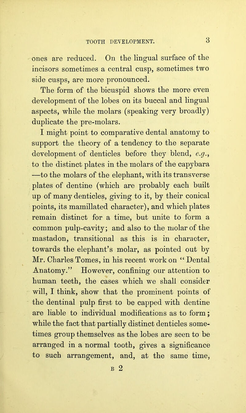 ones are reduced. On the lingual surface of the incisors sometimes a central cusp, sometimes two side cusps, are more pronounced. The form of the bicuspid shows the more even development of the lobes on its buccal and lingual aspects, while the molars (speaking very broadly) duplicate the pre-molars. I might point to comparative dental anatomy to support the theory of a tendency to the separate development of denticles before they blend, e.g., to the distinct plates in the molars of the capybara —to the molars of the elephant, with its transverse plates of dentine (which are probably each built up of many denticles, giving to it, by their conical points, its mamillated character), and which plates remain distinct for a time, but unite to form a common pulp-cavity; and also to the molar of the mastadon, transitional as this is in character, towards the elephant’s molar, as pointed out by Mr. Charles Tomes, in his recent work on “ Dental Anatomy.” However, confining our attention to human teeth, the cases which we shall consider will, I think, show that the prominent points of the dentinal pulp first to be capped with dentine are liable to individual modifications as to form; while the fact that partially distinct denticles some- times group themselves as the lobes are seen to be arranged in a normal tooth, gives a significance to such arrangement, and, at the same time, b 2