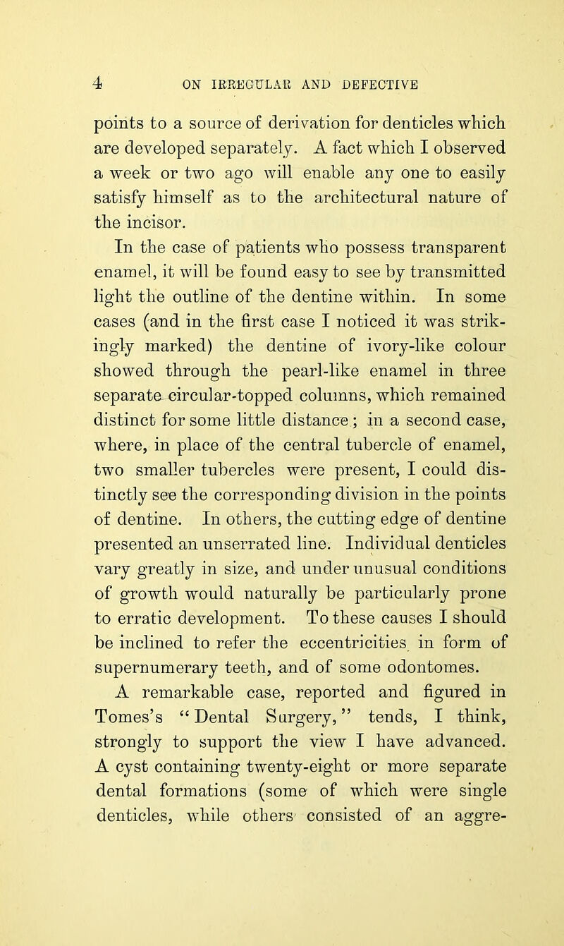 points to a source of derivation for denticles which are developed separately. A fact which I observed a week or two ago will enable any one to easily satisfy himself as to the architectural nature of the incisor. In the case of patients who possess transparent enamel, it will be found easy to see by transmitted light the outline of the dentine within. In some cases (and in the first case I noticed it was strik- ingly marked) the dentine of ivory-like colour showed through the pearl-like enamel in three separata circular-topped columns, which remained distinct for some little distance ; in a second case, where, in place of the central tubercle of enamel, two smaller tubercles were present, I could dis- tinctly see the corresponding division in the points of dentine. In others, the cutting edge of dentine presented an unserrated line. Individual denticles vary greatly in size, and under unusual conditions of growth would naturally be particularly prone to erratic development. To these causes I should be inclined to refer the eccentricities in form of supernumerary teeth, and of some odontomes. A remarkable case, reported and figured in Tomes’s “ Dental Surgery, ” tends, I think, strongly to support the view I have advanced. A cyst containing twenty-eight or more separate dental formations (some of which were single denticles, while others consisted of an aggre-