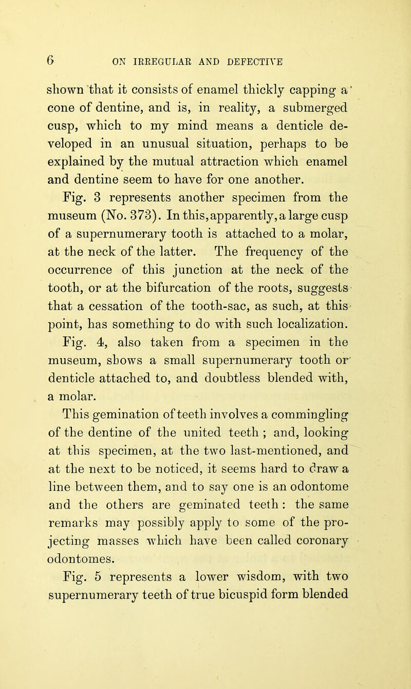 shown that it consists of enamel thickly capping a' cone of dentine, and is, in reality, a submerged cusp, which to my mind means a denticle de- veloped in an unusual situation, perhaps to be explained by the mutual attraction which enamel and dentine seem to have for one another. Fig. 3 represents another specimen from the museum (No. 373). In this,apparently,a large cusp of a supernumerary tooth is attached to a molar, at the neck of the latter. The frequency of the occurrence of this junction at the neck of the tooth, or at the bifurcation of the roots, suggests that a cessation of the tooth-sac, as such, at this point, has something to do with such localization. Fig. 4, also taken from a specimen in the museum, shows a small supernumerary tooth or' denticle attached to, and doubtless blended with, a molar. This gemination of teeth involves a commingling of the dentine of the united teeth ; and, looking at this specimen, at the two last-mentioned, and at the next to be noticed, it seems hard to draw a line between them, and to say one is an odontome and the others are geminated teeth : the same remarks may possibly apply to some of the pro- jecting masses which have been called coronary odontomes. Fig. 5 represents a lower wisdom, with two supernumerary teeth of true bicuspid form blended