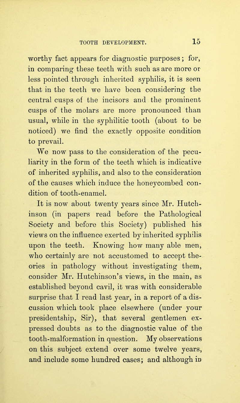 worthy fact appears for diagnostic purposes; for, in comparing these teeth with such as are more or less pointed through inherited syphilis, it is seen that in the teeth we have been considering the central cusps of the incisors and the prominent cusps of the molars are more pronounced than usual, while in the syphilitic tooth (about to be noticed) we find the exactly opposite condition to prevail. We now pass to the consideration of the pecu- liarity in the form of the teeth which is indicative of inherited syphilis, and also to the consideration of the causes which induce the honeycombed con- dition of tooth-enamel. It is now about twenty years since Mr. Hutch- inson (in papers read before the Pathological Society and before this Society) published his views on the influence exerted by inherited syphilis upon the teeth. Knowing how many able men, who certainly are not accustomed to accept the- ories in pathology without investigating them, consider Mr. Hutchinson’s views, in the main, as established beyond cavil, it was with considerable surprise that I read last year, in a report of a dis- cussion which took place elsewhere (under your presidentship, Sir), that several gentlemen ex- pressed doubts as to the diagnostic value of the tooth-malformation in question. My observations on this subject extend over some twelve years, and include some hundred cases; and although iD