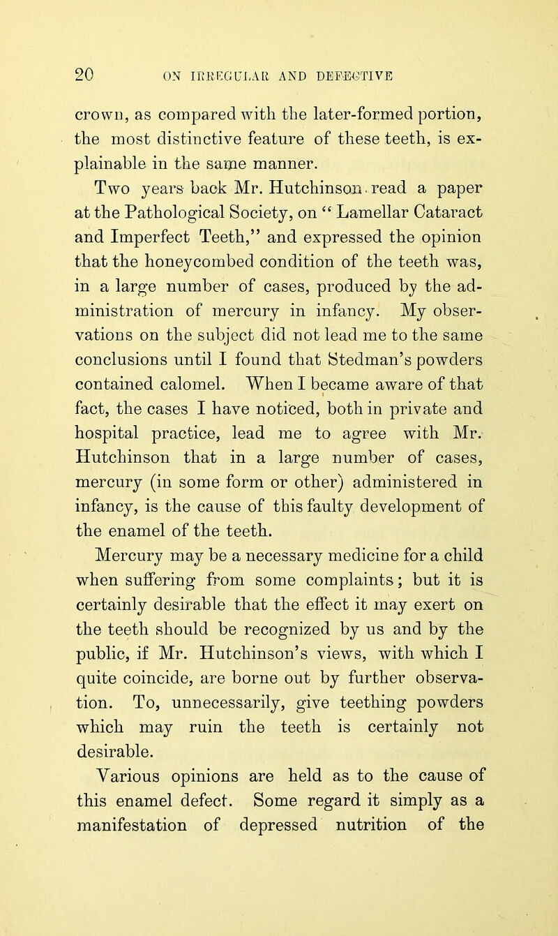 crowu, as compared with the later-formed portion, the most distinctive feature of these teeth, is ex- plainable in the same manner. Two years back Mr. Hutchinson ■ read a paper at the Pathological Society, on “ Lamellar Cataract and Imperfect Teeth,” and expressed the opinion that the honeycombed condition of the teeth was, in a large number of cases, produced by the ad- ministration of mercury in infancy. My obser- vations on the subject did not lead me to the same conclusions until I found that Stedman’s powders contained calomel. When I became aware of that i fact, the cases I have noticed, both in private and hospital practice, lead me to agree with Mr. Hutchinson that in a large number of cases, mercury (in some form or other) administered in infancy, is the cause of this faulty development of the enamel of the teeth. Mercury may be a necessary medicine for a child when suffering from some complaints; but it is certainly desirable that the effect it may exert on the teeth should be recognized by us and by the public, if Mr. Hutchinson’s views, with which I quite coincide, are borne out by further observa- tion. To, unnecessarily, give teething powders which may ruin the teeth is certainly not desirable. Various opinions are held as to the cause of this enamel defect. Some regard it simply as a manifestation of depressed nutrition of the