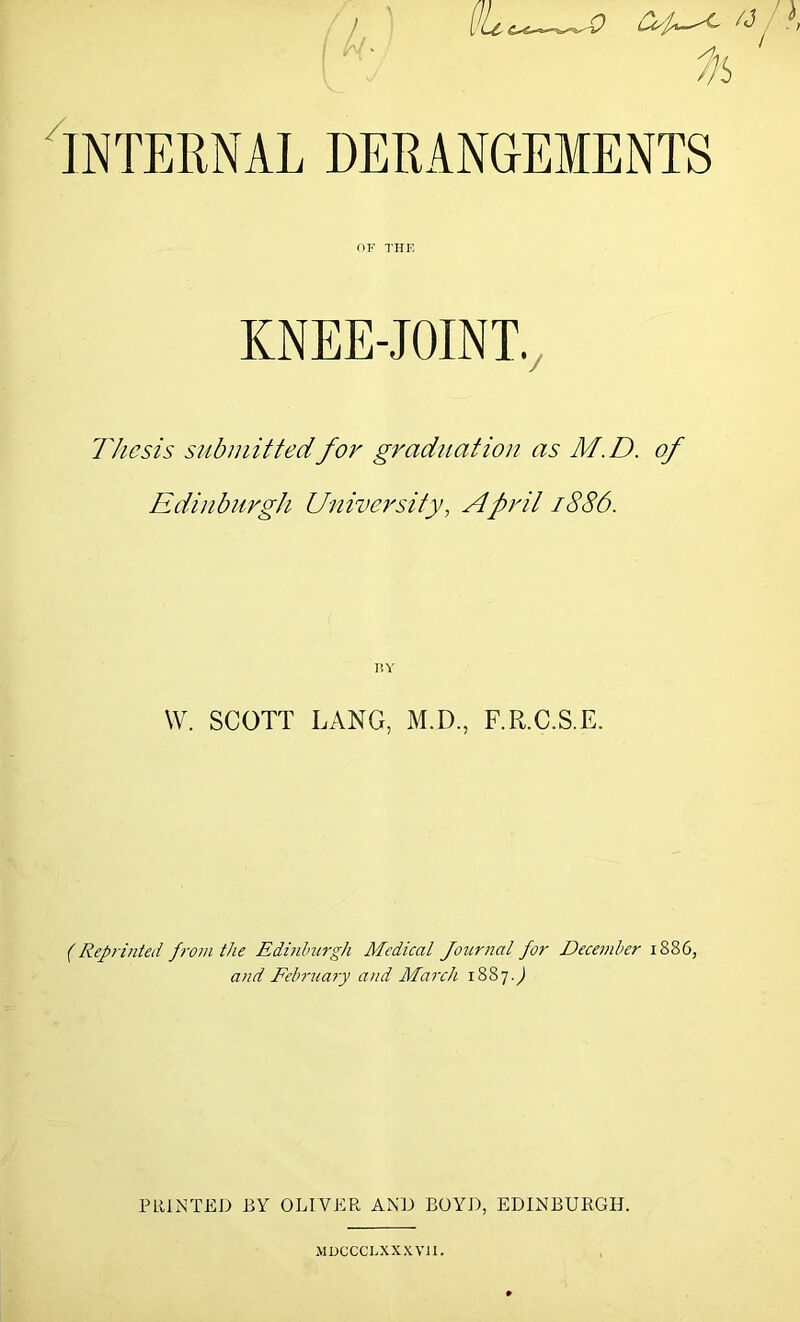 Internal derangements OF THE KNEE-JOINT., Thesis submit ted for graduation as M.D. of Edinburgh University, April 1886. r.v W. SCOTT LANG, M.D., F.R.C.S.E. (Repi-inted from the Edhihurgh Medical Journal for December 1886, and Febr7iary and March 1887J PRINTED BY OLIVER AND BOYD, EDINBURGH. MDCCCLXX.XVn.