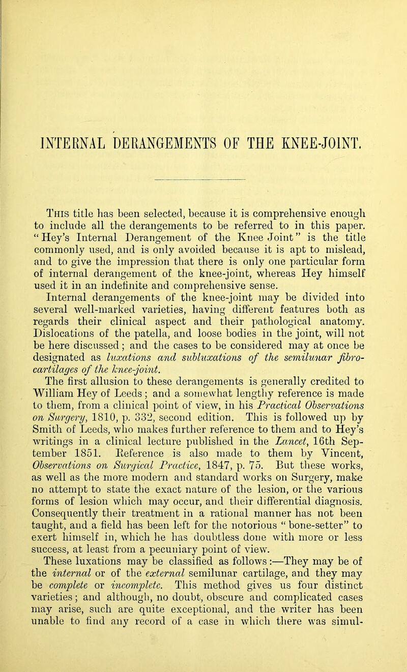 JxYrERNAL DERANGEMENTS OF THE KNEE-JOINT. This title lias been selected, because it is comprehensive enough to include all the derangements to be referred to in this paper. “ Hey’s Internal Derangement of the Knee Joint” is the title commonly used, and is only avoided because it is apt to mislead, and to give the impression that there is only one particular form of internal derangement of the knee-joint, whereas Hey himself used it in an indefinite and comprehensive sense. Internal derangements of the knee-joint may be divided into several well-marked varieties, having different features both as regards their clinical aspect and their pathological anatomy. Dislocations of the patella, and loose bodies in the joint, will not be here discussed ; and the cases to be considered may at once be designated as luxations and subluxations of the semilunar fibro- cartilages of the knee-joint. The first allusion to these derangements is generally credited to William Hey of Leeds ; and a somewhat lengthy reference is made to them, from a clinical point of view, in his Practical Observations on Surgery, 1810, p. 332, second edition. This is followed up by Smith of Leeds, who makes further reference to them and to Key’s writings in a clinical lecture published in the Lancet, 16th Sep- tember 1851. Eeference is also made to them by Vincent, Observations on Surgiccd Practice, 1847, p. 75. But these works, as well as the more modern and standard works on Surgery, make no attempt to state the exact nature of the lesion, or the various forms of lesion which may occur, and their differential diagnosis. Consequently their treatment in a rational manner has not been taught, and a field has been left for the notorious “ bone-setter” to exert himself in, which he has doubtless done with more or less success, at least from a pecuniary point of view. These luxations may be classified as follows:—They may be of the internal or of the external semilunar cartilage, and they may be complete or incomplete. This method gives us four distinct varieties; and although, no doubt, obscure and complicated cases may arise, such are quite exceptional, and the writer has been unable to find any record of a case in which there was simul-