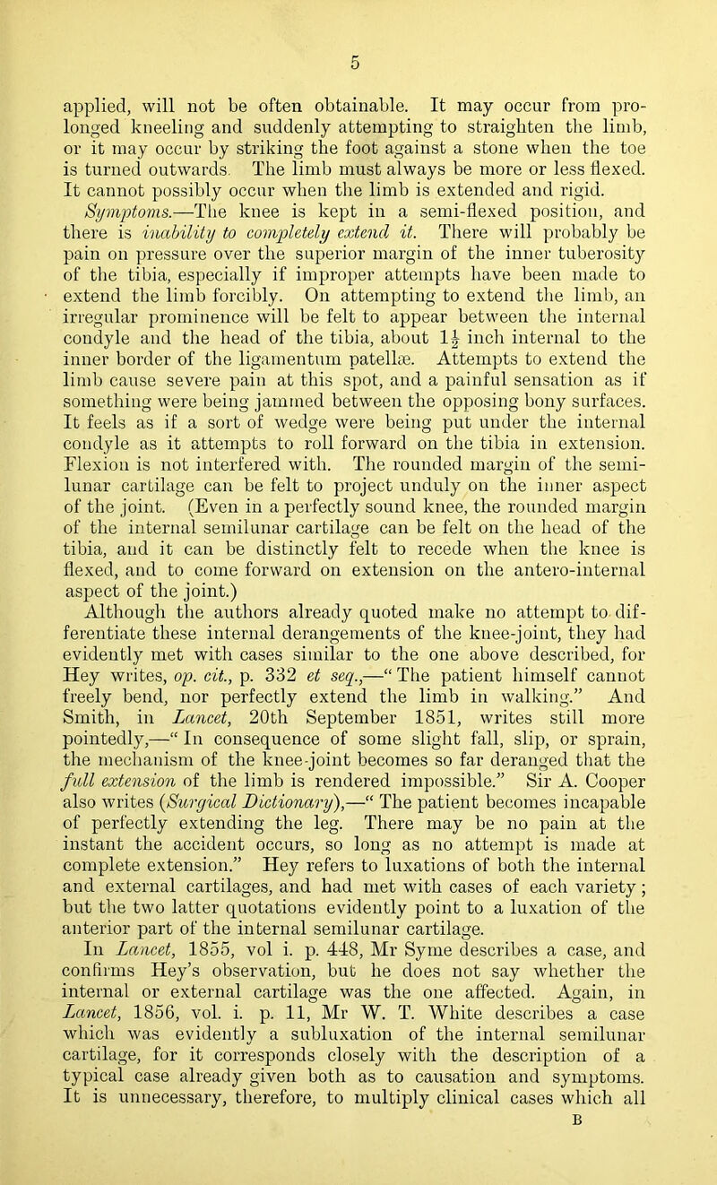 applied, will not be often obtainable. It may occur from pro- longed kneeling and suddenly attempting to straighten the limb, or it may occur by striking the foot against a stone when the toe is turned outwards. The limb must always be more or less flexed. It cannot possibly occur when the limb is extended and rigid. Symptoms.—Tlie knee is kept in a semi-flexed position, and there is inability to completely extend it. There will probably be pain on pressure over the superior margin of the inner tuberosity of tlie tibia, especially if improper attempts have been made to extend the limb forcibly. On attempting to extend the limb, an irregular prominence will be felt to appear between the internal condyle and the head of the tibia, about inch internal to the inner border of the ligamentum patellae. Attempts to extend the limb cause severe pain at this spot, and a painful sensation as if something were being jamtned between the opposing bony surfaces. It feels as if a sort of wedge were being put under the internal condyle as it attempts to roll forward on the tibia in extension. Flexion is not interfered with. The rounded margin of the semi- lunar cartilage can be felt to project unduly on the inner aspect of the joint. (Even in a perfectly sound knee, the rounded margin of the internal semilunar cartilage can be felt on the head of the tibia, and it can be distinctly felt to recede when the knee is flexed, and to come forward on extension on the antero-internal aspect of the joint.) Although the authors already quoted make no attempt to dif- ferentiate these internal derangements of the knee-joint, they had evidently met with cases similar to the one above described, for Hey writes, op. cit., p. 332 et seq.,—“ The patient himself cannot freely bend, nor perfectly extend the limb in walking.” And Smith, in Lancet, 20th September 1851, writes still more pointedly,—“ In consequence of some slight fall, slip, or sprain, the mechanism of the knee-joint becomes so far deranged that the fidl extension of the limb is rendered impossible.” Sir A. Cooper also writes {Surgical Dictionary),—“ The patient becomes incapable of perfectly extending the leg. There may be no pain at the instant the accident occurs, so long as no attempt is made at complete extension.” Hey refers to luxations of both the internal and external cartilages, and had met with cases of each variety; but the two latter quotations evidently point to a luxation of the anterior part of the internal semilunar cartilage. In Lancet, 1855, vol i. p. 448, Mr Syme describes a case, and confirms Hey’s observation, but he does not say whether the internal or external cartilage was the one affected. Again, in Lancet, 1856, vol. i. p. 11, Mr W. T. White describes a case which was evidently a subluxation of the internal semilunar cartilage, for it corresponds closely with the description of a typical case already given both as to causation and symptoms. It is unnecessary, therefore, to multiply clinical cases which all B