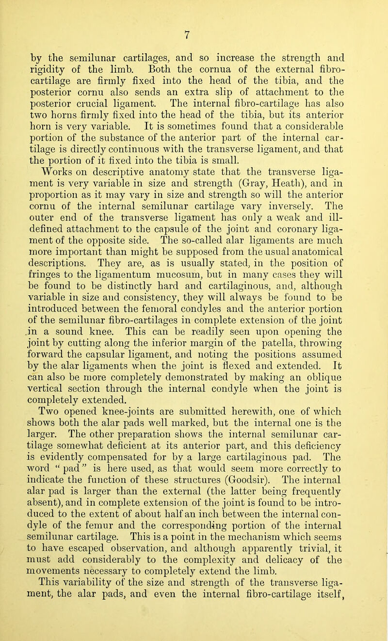 by the semilunar cartilages, and so increase the strength and rigidity of the limb. Both the cornua of the external fibro- cartilage are firmly fixed into the head of the tibia, and the posterior cornu also sends an extra slip of attachment to tlie posterior crucial ligament. The internal fibro-cartilage has also two horns firmly fixed into the head of the tibia, but its anterior horn is very variable. It is sometimes found that a considerable portion of the substance of the anterior part of the internal car- tilage is directly continuous with the transverse ligament, and that the portion of it fixed into the tibia is small. Works on descriptive anatomy state that the transverse liga- ment is very variable in size and strength (Gray, Heath), and in proportion as it may vary in size and strength so will the anterior cornu of the internal semilunar cartilage vary inversely. The outer end of the transverse ligament has only a weak and ill- defined attachment to the capsule of the joint and coronary liga- ment of the opposite side. The so-called alar ligaments are much more important than might be supposed from the usual anatomical descriptions. They are, as is usually stated, in the position of fringes to the ligamentum mucosum, but in many cases they will be found to be distinctly hard and cartilaginous, and, although variable in size and consistency, they will always be found to be introduced between the femoral condyles and the anterior portion of the semilunar fibro-cartilages in complete extension of the joint .in a sound knee. This can be readily seen upon opening the joint by cutting along the inferior margin of the patella, throwing forward the capsular ligament, and noting the positions assumed by the alar ligaments when the joint is flexed and extended. It can also be more completely demonstrated by making an oblique vertical section through the internal condyle when the joint is completely extended. Two opened knee-joints are submitted herewith, one of which shows both the alar pads well marked, but the internal one is the larger. The other preparation shows the internal semilunar car- tilage somewhat deficient at its anterior part, and this deficiency is evidently compensated for by a large cartilaginous pad. The word “ pad ” is here used, as that would seem more correctly to indicate the function of these structures (Goodsir). The internal alar pad is larger than the external (the latter being frequently absent), and in complete extension of the joint is found to be intro- duced to the extent of about half an inch between the internal con- dyle of the femur and the corresponding portion of the internal semilunar cartilage. This is a point in the mechanism which seems to have escaped observation, and although apparently trivial, it must add considerably to the complexity and delicacy of the movements necessary to completely extend the limb. This variability of the size and strength of the transverse liga- ment, the alar pads, and even the internal fibro-cartilage itself,