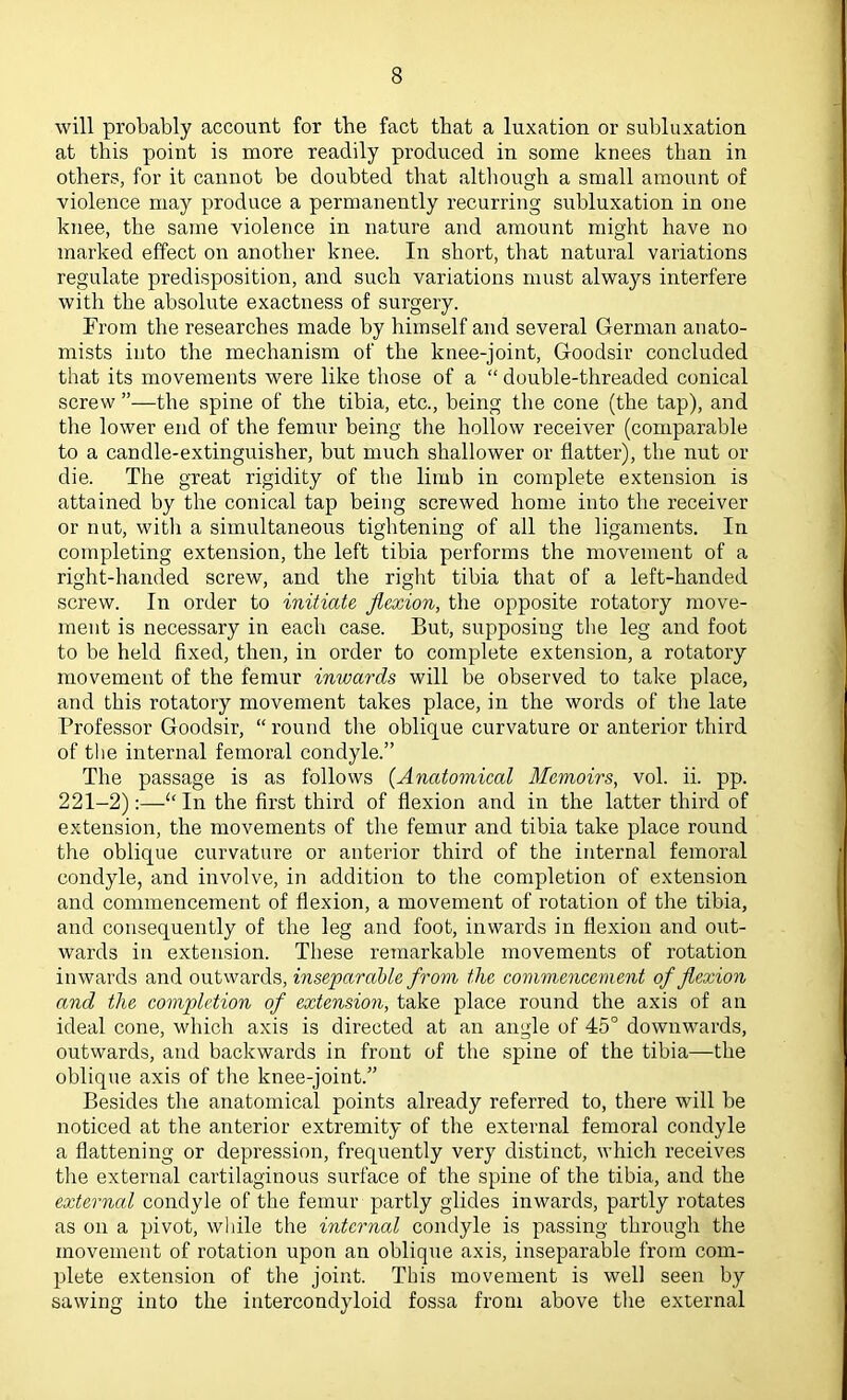 will probably account for the fact that a luxation or subluxation at this point is more readily produced in some knees than in others, for it cannot be doubted that although a small amount of violence may produce a permanently recurring subluxation in one knee, the same violence in nature and amount might have no marked effect on another knee. In short, that natural variations regulate predisposition, and such variations must always interfere with the absolute exactness of surgery. From the researches made by himself and several German anato- mists into the mechanism of the knee-joint, Goodsir concluded that its movements were like those of a “ double-threaded conical screw ”—the spine of the tibia, etc., being the cone (the tap), and the lower end of the femur being the hollow receiver (comparable to a candle-extinguisher, but much shallower or flatter), the nut or die. The great rigidity of the limb in complete extension is attained by the conical tap being screwed home into the receiver or nut, witli a simultaneous tightening of all the ligaments. In completing extension, the left tibia performs the movement of a right-handed screw, and the right tibia that of a left-handed screw. In order to initiate flexion, the opposite rotatory move- ment is necessary in each case. But, supposing the leg and foot to be held fixed, then, in order to complete extension, a rotatory movement of the femur inwards will be observed to take place, and this rotatory movement takes place, in the words of the late Professor Goodsir, “ round the oblique curvature or anterior third of the internal femoral condyle.” The passage is as follows {Anatomical Memoirs, vol. ii. pp. 221-2):—In the first third of flexion and in the latter third of extension, the movements of the femur and tibia take place round the oblique curvature or anterior third of the internal femoral condyle, and involve, in addition to the completion of extension and commencement of flexion, a movement of rotation of the tibia, and consequently of the leg and foot, inwards in flexion and out- wards in extension. These remarkable movements of rotation inwards and outwards, inseparable from the commencement of flexion and the completion of extension, take place round the axis of an ideal cone, which axis is directed at an angle of 45° downwards, outwards, and backwards in front of the spine of the tibia—the oblique axis of the knee-joint.” Besides the anatomical points already referred to, there will be noticed at the anterior extremity of the external femoral condyle a flattening or depression, frequently very distinct, which receives the external cartilaginous surface of the spine of the tibia, and the external condyle of the femur partly glides inwards, partly rotates as on a pivot, wliile the internal condyle is passing through the movement of rotation upon an oblique axis, inseparable from com- plete extension of the joint. This movement is well seen by sawing into the intercondyloid fossa from above the external