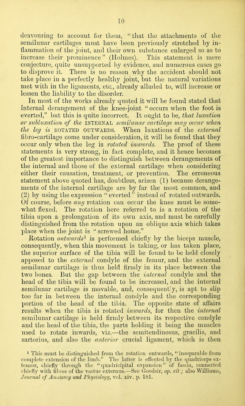 deavouring to account for tliein, “ that the attachments of the semilunar cartilages must have been previously stretched by in- flammation of the joint, and their own substance enlarged so as to increase their prominence ” (Holmes). This statement is mere conjecture, quite unsupported by evidence, and numerous cases go to disprove it. There is no reason why the accident should not take place in a perfectly healthy joint, but the natural variations met with in the ligaments, etc., already alluded to, will increase or lessen the liability to the disorder. In most of the works already quoted it will be found stated that internal derangement of the knee-joint “occurs when the foot is everted,” but this is quite incorrect. It ought to be, that luxation or suhluxation of the internal semilunar cartilage may occur when the leg is kotated outwards. When luxations of the external flbro-cartilage comq under consideration, it will be found that they occur only when the leg is rotated inwards. The proof of these statements is very strong, in fact complete, and it hence becomes of the greatest importance to distinguish between derangements of the internal and those of the external cartilage when considering either their causation, treatment, or prevention. The erroneous statement above quoted has, doubtless, arisen (1) because derange- ments of the internal cartilage are by far the most common, and (2) by using the expression “ everted ” instead of rotated outwards, of course, before any rotation can occur the knee must be some- what flexed. The rotation here referred to is a rotation of the tibia upon a prolongation of its own axis, and must be carefully distinguished from the rotation upon an oblique axis which takes place when the joint is “ screwed home.” flotation outioards^ is performed chiefly by the biceps muscle, conseqirently, when this movement is taking, or has taken place, the superior surface of the tibia will be found to be held closely apposed to the external condyle of the femur, and the external semilunar cartilage is thus held firmly in its place between the two bones. But the gap between the interned condyle and the head of the tibia will be found to be increased, and the internal semilunar cartilage is movable, and, consequently, is apt to slip too far in between the internal condyle and the corresponding portion of the head of the tibia. The opposite state of affairs results when the tibia is rotated inwards, for then the internal semilunar cartilage is held firndy between its respective condyle and the head of the tibia, the parts holding it being the muscles used to rotate inwards, viz.—the semitendinosus, gracilis, and sartorius, and also the anterior crucial ligament, which is then 1 This must be distinguished from the rotation outwards, “ inseparable from comjdete extension of tlie limb.” The latter is effected by the rpiadriceps ex- tensor, chiefly througli the “quadricipital expansion” of fascia, connected cliiefly with fibres of the vastus externus.—See Goodsir, op. cit.; also Williams, Journal of Anatomy and riiysioloyy, vol. xiv. p. 181.