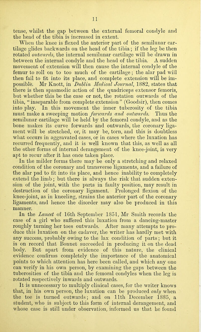 tense, whilst the gap between the external femoral condyle and the head of the tibia is increased in extent. When the knee is flexed the anterior part of the semilunar car- tilage glides backwards on the head of the tibia; if the leg be then rotated outwards, the internal semilunar cartilage will be drawn in betw'een the internal condyle and the head of the tibia. A sudden movement of extension will then cause the internal condyle of the femur to roll on to too much of the cartilage; the alar pad will then fail to fit into its place, and complete extension will be im- possible. Mr Knott, in Dublin Medical Journal, 1882, states that there is then spasmodic action of the quadriceps extensor femoris, but whether this be the case or not, the rotation outwards of the tibia, “ inseparable from complete extension ” (Goodsir), then comes into play. In this movement the inner tuberosity of the tibia must make a sweeping motion fonoards and outwards. Thus the semilunar cartilage will be held by the femoral condyle, and as the bone makes its curve forwards and outwards, the coronary liga- ment will be stretched, or, it may be, torn, and this is doubtless wdiat occurs in aggravated cases, or in cases where the luxation has recurred frequently, and it is well known that this, as well as all the other forms of internal derangement of the knee-joint, is very apt to recur after it has once taken place. In the milder forms there may be only a stretching and relaxed condition of the coronary and transverse ligaments, and a failure of the alar pad to fit into its place, and hence inability to completely extend the limb; but there is ahvays the risk that sudden exten- sion of the joint, with the parts in faulty position, may result in destruction of the coronary ligament. Prolonged flexion of the knee-joint, as in kneeling, strains the anterior part of the coronary ligaments, and hence the disorder may also be produced in this manner. In the Lancet of 16th September 1851, Mr Smith records the case of a girl who suffered this luxation from a dancing-master roughly turning her toes outwards. After many attempts to pro- duce this luxation on the cadaver, the writer has hardly met with any success, probably owing to the lax condition of parts; but it is on record that Bonnet succeeded in producing it on tlie dead body. But apart from evidence of this nature, the clinical evidence confirms completely the importance of the anatomical points to which attention has here been called, and wdnch any one can verify in his own person, by examining the gaps between the tuberosities of the tibia and the femoral condyles when the leg is rotated respectively inwards and outwards. It is unnecessary to multiply clinical cases, for the writer knows that, in his own person, the luxation can be produced only when the toe is turned outwards; and on 11th December 1885, a student, who is subject to this form of internal derangement, and whose case is still under observation, informed us that he found