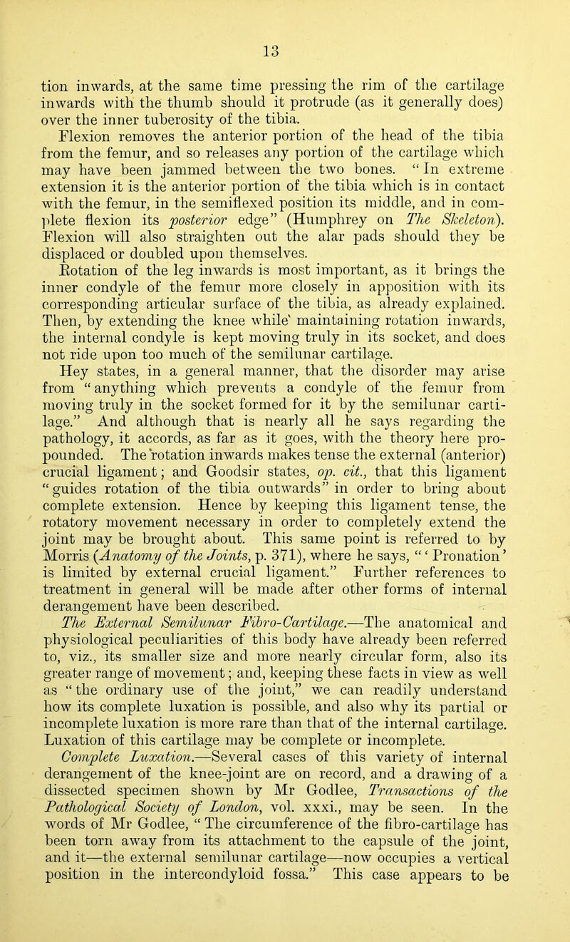tion inwards, at the same time pressing the rim of the cartilage inwards with the thumb should it protrude (as it generally does) over the inner tuberosity of the tibia. Flexion removes the anterior portion of the head of the tibia from the femur, and so releases any portion of the cartilage which may have been jammed between the two bones. “ In extreme extension it is the anterior portion of the tibia which is in contact with the femur, in the semiflexed position its middle, and in com- ]dete flexion its posterior edge” (Humphrey on The Skeleton). Flexion will also straighten out the alar pads should they be displaced or doubled upon tliemselves. Kotation of the leg inwards is most important, as it brings the inner condyle of the femur more closely in apposition with its corresponding articular surface of tlie tibia, as already explained. Then, by extending the knee while' maintaining rotation inwards, the internal condyle is kept moving truly in its socket, and does not ride upon too much of the semilunar cartilage. Hey states, in a general manner, that the disorder may arise from “ anything which prevents a condyle of the femur from moving truly in the socket formed for it by the semilunar carti- lage.” And altliough that is nearly all he says regarding the pathology, it accords, as far as it goes, with the theory here pro- pounded. The rotation inwards makes tense the external (anterior) crucial ligament; and Goodsir states, op. cit., that this ligament “guides rotation of the tibia outwards” in order to bring about complete extension. Hence by keeping this ligament tense, the rotatory movement necessary in order to completely extend the joint may be brought about. This same point is referred to by Morris (Anatomy of the Joints, p. 371), where he says, “ ‘ Pronation ’ is limited by external crucial ligament.” Further references to treatment in general will be made after other forms of internal derangement have been described. The External Semilunar Fibro-Cai'tilage.—The anatomical and physiological peculiarities of this body have already been referred to, viz., its smaller size and more nearly circular form, also its greater range of movement; and, keeping these facts in view as well as “ the ordinary use of the joint,” we can readily understand how its complete luxation is possible, and also why its partial or incomplete luxation is more rare than tliat of the internal cartilage. Luxation of this cartilage may be complete or incomplete. Complete Luxation.—Several cases of this variety of internal derangement of the knee-joint are on record, and a drawing of a dissected specimen shown by Mr Godlee, Transactions of the Pathological Society of London, vol. xxxi., may be seen. In the words of Mr Godlee, “ The circumference of the fibro-cartilage has been torn away from its attachment to the capsule of the joint, and it—the external semilunar cartilage—now occupies a vertical position in the intercondyloid fossa.” This case appears to be