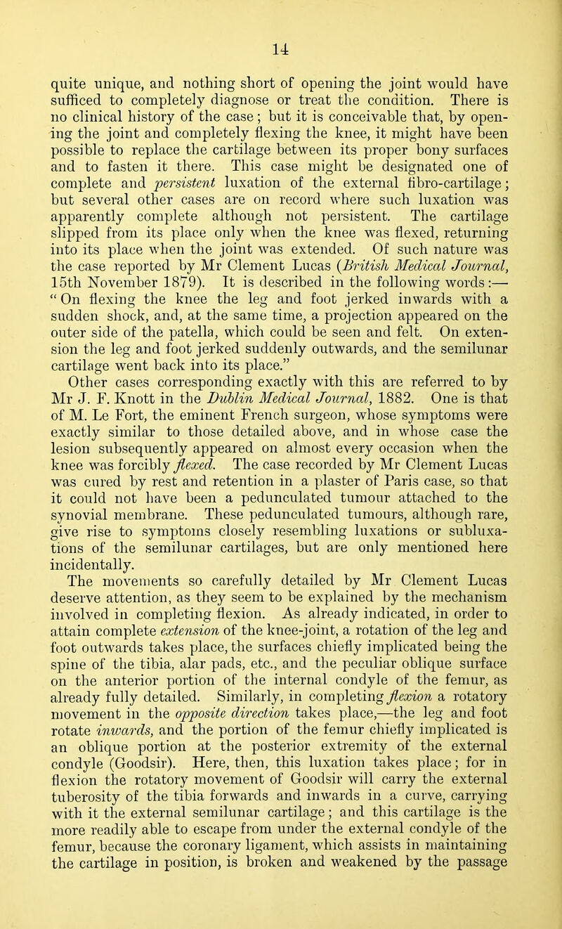 quite unique, and nothing short of opening the joint would have sufficed to completely diagnose or treat the condition. There is no clinical history of the case; but it is conceivable that, by open- ing the joint and completely flexing the knee, it might have been possible to replace the cartilage between its proper bony surfaces and to fasten it there. This case might be designated one of complete and persistent luxation of the external flbro-cartilage; but several other cases are on record where such luxation was apparently complete although not persistent. The cartilage slipped from its place only when the knee was flexed, returning into its place when the joint was extended. Of such nature was the case reported by Mr Clement Lucas {British Medical Journal, 15th November 1879). It is described in the following words:— “ On flexing the knee the leg and foot jerked inwards with a sudden shock, and, at the same time, a projection appeared on the outer side of the patella, which could be seen and felk On exten- sion the leg and foot jerked suddenly outwards, and the semilunar cartilage went back into its place.” Other cases corresponding exactly with this are referred to by Mr J. r. Knott in the DuMin Medical Joiirncd, 1882. One is that of M. Le Fort, the eminent French surgeon, whose symptoms were exactly similar to those detailed above, and in whose case the lesion subsequently appeared on almost every occasion when the knee was forcibly jlexed. The case recorded by Mr Clement Lucas was cured by rest and retention in a plaster of Paris case, so that it could not have been a pedunculated tumour attached to the synovial membrane. These pedunculated tumours, although rare, give rise to symptoms closely resembling luxations or subluxa- tions of the semilunar cartilages, but are only mentioned here incidentally. The movements so carefully detailed by Mr Clement Lucas deserve attention, as they seem to be explained by the mechanism involved in completing flexion. As already indicated, in order to attain complete extension of the knee-joint, a rotation of the leg and foot outwards takes place, the surfaces chiefly implicated being the spine of the tibia, alar pads, etc., and the peculiar oblique surface on the anterior portion of the internal condyle of the femur, as already fully detailed. Similarly, in completing flexion a rotatory movement in the opposite direction takes place,—the leg and foot rotate inwards, and the portion of the femur chiefly implicated is an oblique portion at the posterior extremity of the external condyle (Goodsir). Here, then, this luxation takes place; for in flexion the rotatory movement of Goodsir will carry the external tuberosity of the tibia forwards and inwards in a curve, carrying with it the external semilunar cartilage; and this cartilage is the more readily able to escape from under the external condyle of the femur, because the coronary ligament, which assists in maintaining the cartilage in position, is broken and weakened by the passage