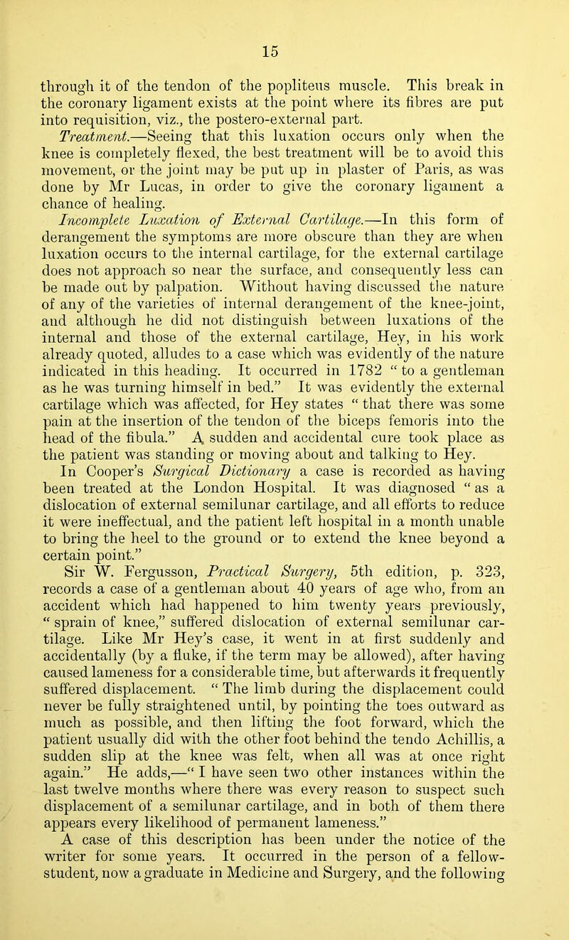 through it of the tendon of the popliteus muscle. This break in the coronary ligament exists at the point where its fibres are put into requisition, viz., the postero-external part. Treatment.—Seeing that this luxation occurs only when the knee is completely flexed, the best treatment will be to avoid this movement, or the joint may be put up in plaster of Paris, as was done by Mr Lucas, in order to give the coronary ligament a chance of healing. Incomplete Luxation of External Cartilage.—In this form of derangement the symptoms are more obscure than they are when luxation occurs to tlie internal cartilage, for the external cartilage does not approach so near the surface, and consequently less can be made out by palpation. Without having discussed the nature of any of the varieties of internal derangement of the knee-joint, and although he did not distinguish between luxations of the internal and those of the external cartilage. Hey, in his work already quoted, alludes to a case which was evidently of the nature indicated in this heading. It occurred in 1782 “ to a gentleman as he was turning himself in bed.” It was evidently the external cartilage which was affected, for Hey states “ that there was some pain at the insertion of the tendon of the biceps fenioris into the head of the fibula.” A. sudden and accidental cure took place as the patient was standing or moving about and talking to Hey. In Cooper’s Surgical Dictionary a case is recorded as having been treated at the London Hospital. It was diagnosed “ as a dislocation of external semilunar cartilage, and all efforts to reduce it were ineffectual, and the patient left hospital in a month unable to bring the heel to the ground or to extend the knee beyond a certain point.” Sir W. Pergusson, Practical Surgery, 5th edition, p. 323, records a case of a gentleman about 40 years of age who, from an accident which had happened to him twenty years previously, “ sprain of knee,” suffered dislocation of external semilunar car- tilage. Like Mr Hey’s case, it went in at first suddenly and accidentally (by a fluke, if the term may be allowed), after having caused lameness for a considerable time, but afterwards it frequently suffered displacement. “ The limb during the displacement could never be fully straightened until, by pointing the toes outward as much as possible, and then lifting the foot forward, which the patient usually did with the other foot behind the tendo Achillis, a sudden slip at the knee was felt, when all was at once right again.” He adds,—“ I have seen two other instances within the last twelve months where there was every reason to suspect such displacement of a semilunar cartilage, and in both of them there appears every likelihood of permanent lameness.” A case of this description has been under the notice of the writer for some years. It occurred in the person of a fellow- student, now a graduate in Medicine and Surgery, and the following