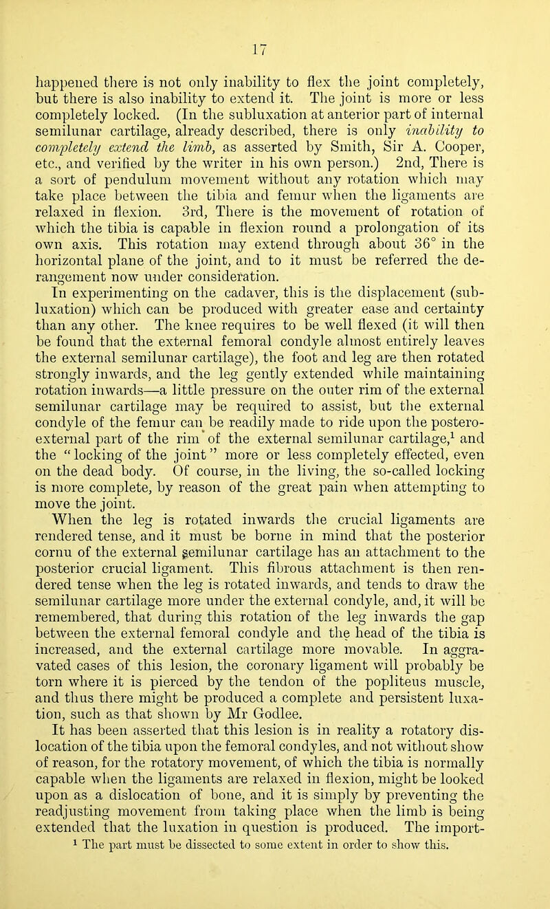 happened tliere is not only inability to flex the joint completely, but there is also inability to extend it. The joint is more or less completely locked. (In the subluxation at anterior part of internal semilunar cartilage, already described, there is only inability to completely extend the limb, as asserted by Smith, Sir A. Cooper, etc., and verified by the writer in his own person.) 2nd, There is a sort of pendulum movement without any rotation which may take place between the tibia and femur when the ligaments are relaxed in flexion. 3rd, There is the movement of rotation of which the tibia is capable in flexion round a prolongation of its own axis. This rotation may extend through about 36° in the horizontal plane of the joint, and to it must be referred the de- rangement now under consideration. In experimenting on the cadaver, this is the displacement (sub- luxation) which can be produced with greater ease and certainty than any other. The knee requires to be well flexed (it will then be found that the external femoral condyle almost entirely leaves the external semilunar cartilage), the foot and leg are then rotated strongly inwards, and the leg gently extended while maintaining rotation inwards—a little pressure on the outer rim of the external semilunar cartilage may be required to assist, but tlie external condyle of the femur can be readily made to ride upon the postero- external part of the rim of the external semilunar cartilage,^ and the “ locking of the joint ” more or less completely effected, even on the dead body. Of course, in the living, the so-called locking is more complete, by reason of the great pain when attempting to move the joint. When the leg is rotated inwards the crucial ligaments are rendered tense, and it must be borne in mind that the posterior cornu of the external gemilunar cartilage has an attachment to the posterior crucial ligament. This fibrous attachment is then ren- dered tense when the leg is rotated inwards, and tends to draw the semilunar cartilage more under the external condyle, and, it will be remembered, that during this rotation of the leg inwards the gap between the external femoral condyle and the head of the tibia is increased, and the external cartilage more movable. In aggra- vated cases of this lesion, the coronary ligament will probably be torn where it is pierced by the tendon of the popliteus muscle, and thus there might be produced a complete and persistent luxa- tion, such as that shown by Mr Godlee. It has been asserted that this lesion is in reality a rotatory dis- location of the tibia upon the femoral condyles, and not without show of reason, for the rotatory movement, of which the tibia is normally capable when the ligaments are relaxed in flexion, might be looked upon as a dislocation of bone, and it is simply by preventing the readjusting movement from taking place when the limb is being- extended that the luxation in question is produced. The import- 1 The part must he dissected to some extent in order to show this.