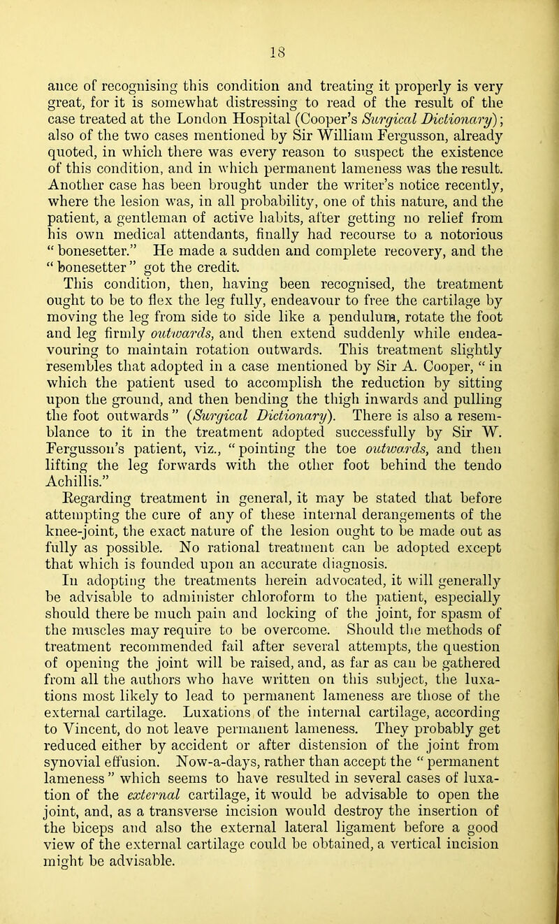 aiice of recognising this condition and treating it properly is very great, for it is somewhat distressing to read of the result of the case treated at the London Hospital (Cooper’s Surgical Didionctry); also of the two cases mentioned by Sir William Fergusson, already quoted, in which there was every reason to suspect the existence of this condition, and in which permanent lameness was the result. Another case has been brought under the writer’s notice recently, where the lesion was, in all probability, one of this nature, and the patient, a gentleman of active habits, after getting no relief from his own medical attendants, finally had recourse to a notorious “ bonesetter.” He made a sudden and complete recovery, and the “ bonesetter ” got the credit. This condition, then, having been recognised, the treatment ought to be to flex the leg fully, endeavour to free the cartilage by moving the leg from side to side like a pendulum, rotate the foot and leg firmly outwards, and then extend suddenly while endea- vouring to maintain rotation outwards. This treatment slightly resembles that adopted in a case mentioned by Sir A. Cooper, “ in which the patient used to accomplish the reduction by sitting upon the ground, and then bending the thigh inwards and pulling the foot outwards ” {Surgical Dictionary). There is also a resem- blance to it in the treatment adopted successfully by Sir W. Fergusson’s patient, viz., “ pointing the toe outwa.rds, and then lifting the leg forwards with the other foot behind the teiido Achillis.” Regarding treatment in general, it may be stated that before attempting the cure of any of these internal derangements of the knee-joint, the exact nature of the lesion ought to be made out as fully as possible. No rational treatment can be adopted except that which is founded upon an accurate diagnosis. In adopting the treatments herein advocated, it will generally be advisable to administer chloroform to the patient, especially should there be much pain and locking of the joint, for spasm of the muscles may require to be overcome. Should the methods of treatment recommended fail after several attempts, the question of opening the joint will be raised, and, as far as can be gathered from all the authors who have written on this subject, the luxa- tions most likely to lead to permanent lameness are those of the external cartilage. Luxations of the internal cartilage, according to Vincent, do not leave permanent lameness. They probably get reduced either by accident or after distension of the joint from synovial effusion. Now-a-days, rather than accept the “ permanent lameness ” which seems to have resulted in several cases of luxa- tion of the external cartilage, it would be advisable to open the joint, and, as a transverse incision would destroy the insertion of the biceps and also the external lateral ligament before a good view of the external cartilage could be obtained, a vertical incision might be advisable.