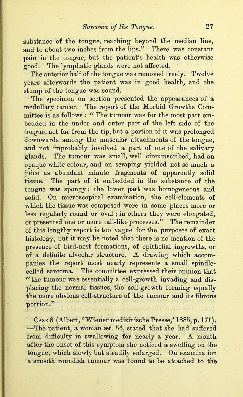 substance of tbe tongue, reaching beyond the median line, and to about two inches from the lips.” There was constant pain in the tongue, but the patient’s health was otherwise good. The lymphatic glands were not affected. The anterior half of the tongue was removed freely. Twelve years afterwards the patient was in good health, and the stump of the tongue was sound. The specimen on section presented the appearances of a medullary cancer. The report of the Morbid Growths Com- mittee is as follows : “ The tumour was for the most part em- bedded in the under and outer part of the left side of the tongue, not far from the tip, but a portion of it was prolonged downwards among the muscular attachments of the tongue, and not improbably involved a part of one of the salivary glands. The tumour was small, well circumscribed, had an opaque white colour, and on scraping yielded not so much a juice as abundant minute fragments of apparently solid tissue. The part of it embedded in the substance of the tongue was spongy; the lower part was homogeneous and solid. On microscopical examination, the cell-elements of which the tissue was composed were in some places more or less regularly round or oval; in others they were elongated, or presented one or more tail-like processes.” The remainder of this lengthy report is too vague for the purposes of exact histology, but it may be noted that there is no mention of the presence of bird-nest formations, of epithelial ingrowths, or of a definite alveolar structure. A drawing which accom- panies the report most nearly represents a small spindle- celled sarcoma. The committee expressed their opinion that “ the tumour was essentially a cell-growth invading and dis- placing the normal tissues, the cell-growth forming equally the more obvious cell-structure of the tumour and its fibrous portion.” Case 8 (Albert, ^Wiener medizinischePresse,’ 1885, p. 171). —The patient, a woman aet. 56, stated that she had suffered from difficulty in swallowing for nearly a year. A month after the onset of this symptom she noticed a swelling on the tongue, which slowly but steadily enlarged. On examination a smooth roundish tumour was found to be attached to the