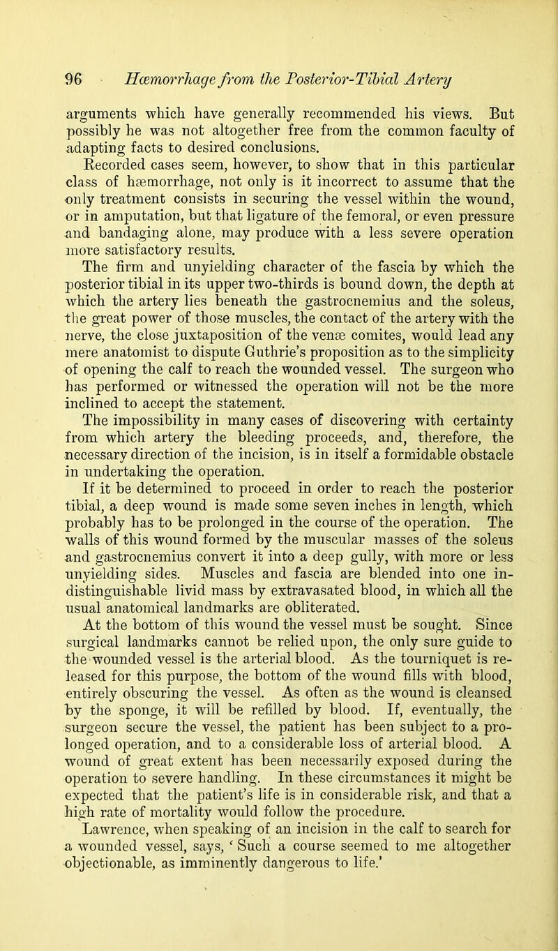 arguments which have generally recommended his views. But possibly he was not altogether free from the common faculty of adapting facts to desired conclusions. Kecorded cases seem, however, to show that in this particular class of Inemorrhage, not only is it incorrect to assume that the only treatment consists in securing the vessel within the wound, or in amputation, but that ligature of the femoral, or even pressure and bandaging alone, may produce with a less severe operation more satisfactory results. The firm and unyielding character of the fascia by which the posterior tibial in its upper two-thirds is bound down, the depth at which the artery lies beneath the gastrocnemius and the soleus, tlie great power of those muscles, the contact of the artery with the nerve, the close juxtaposition of the venae comites, would lead any mere anatomist to dispute Guthrie’s proposition as to the simplicity of opening the calf to reach the wounded vessel. The surgeon who has performed or witnessed the operation will not be the more inclined to accept the statement. The impossibility in many cases of discovering with certainty from which artery the bleeding proceeds, and, therefore, the necessary direction of the incision, is in itself a formidable obstacle in undertaking the operation. If it be determined to proceed in order to reach the posterior tibial, a deep wound is made some seven inches in length, which probably has to be prolonged in the course of the operation. The walls of this wound formed by the muscular masses of the soleus and gastrocnemius convert it into a deep gully, with more or less unyielding sides. Muscles and fascia are blended into one in- distinguishable livid mass by extravasated blood, in which all the usual anatomical landmarks are obliterated. At the bottom of this wound the vessel must be sought. Since surgical landmarks cannot be relied upon, the only sure guide to the wounded vessel is the arterial blood. As the tourniquet is re- leased for this purpose, the bottom of the wound fills with blood, entirely obscuring the vessel. As often as the wound is cleansed by the sponge, it will be refilled by blood. If, eventually, the surgeon secure the vessel, the patient has been subject to a pro- longed operation, and to a considerable loss of arterial blood. A wound of great extent has been necessarily exposed during the operation to severe handling. In these circumstances it might be expected that the patient’s life is in considerable risk, and that a high rate of mortality would follow the procedure. Lawrence, when speaking of an incision in the calf to search for a wounded vessel, says, ' Such a course seemed to me altogether ■objectionable, as imminently dangerous to life.’