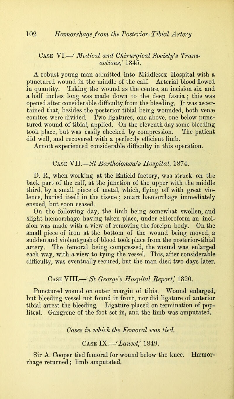 Case VI.—‘ Medical and Ghirurgical Society's Trans- actions i 1845. A robust youug man admitted into Middlesex Hospital with a punctured wound in the middle of the calf. Ai’terial blood flowed in quantity. Taking the wound as the centre, an incision six and a half inches long was made down to the deep fascia ; this was opened after considerable difficulty from the bleeding. It was ascer- tained that, besides the posterior tibial being wounded, both vense comites were divided. Two ligatures, one above, one below punc- tured wound of tibial, applied. On the eleventh day some bleeding took place, but was easily checked by compression. The patient did well, and recovered with a perfectly efficient limb. Arnott experienced considerable difficulty in this operation. Case VII.—St Bartholomeio's Hospital, 1874. D. K., when working at the Enfield factory, was struck on the back part of the calf, at the junction of the upper with the middle third, by a small piece of metal, which, flying off with great vio- lence, buried itself in the tissue ; smart haemorrhage immediately ensued, but soon ceased. On the following day, the limb being somewhat swollen, and slight haemorrhage having taken place, under chloroform an inci- sion was made with a view of removing the foreign body. On the small piece of iron at the bottom of the wound being moved, a sudden and violent gush of blood took place from the posterior-tibial artery. The femoral being compressed, the wound was enlarged each way, with a view to tying the vessel. This, after considerable difficulty, was eventually secured, but the man died two days later. Case VIII.—‘St George's Hospital Report,’ 1820. Punctured wound on outer margin of tibia. Wound enlarged, but bleeding vessel not found in front, nor did ligature of anterior tibial arrest the bleeding. Ligature placed on termination of pop- liteal. Gangrene of the foot set in, and the limb was amputated. Cases in which the Femoral was tied. Case IX.—‘Lancet,’ 1849. Sir A. Cooper tied femoral for wound below the knee. Haemor- rhage returned; limb amputated.