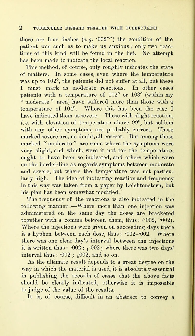 there are four dashes (e. g. •002,,,/) the condition of the patient was such as to make us anxious; only two reac- tions of this kind will be found in the list. No attempt has been made to indicate the local reaction. This method, of course, only roughly indicates the state of matters. In some cases, even where the temperature was up to 102°, the patients did not suffer at all, but these I must mark as moderate reactions. In other cases patients with a temperature of 102° or 103° (within my “ moderate ” area) have suffered more than those with a temperature of 104°. Where this has been the case I have indicated them as severe. Those with slight reaction, i. e. with elevation of temperature above 99°, but seldom with any other symptoms, are probably correct. Those marked severe are, no doubt, all correct. But among those marked “ moderate ” are some where the symptoms were very slight, and which, were it not for the temperature, ought to have been so indicated, and others which were on the border-line as regards symptoms between moderate and severe, but where the temperature was not particu- larly high. The idea of indicating reaction and frequency in this way was taken from a paper by Leichtenstern, but his plan has been somewhat modified. The frequency of the reactions is also indicated in the following manner :—Where more than one injection was administered on the same day the doses are bracketed together with a comma between them, thus : (‘002, ‘002). Where the injections were given on succeeding days there is a hyphen between each dose, thus: •002--002. Where there was one clear day’s interval between the injections it is written thus : *002 ; 1,002 ; where there was two days’ interval thus : '002 ; 2002, and so on. As the ultimate result depends to a great degree on the way in which the material is used, it is absolutely essential in publishing the records of cases that the above facts should be clearly indicated, otherwise it is impossible to judge of the value of the results. It is, of course, difficult in an abstract to convey a