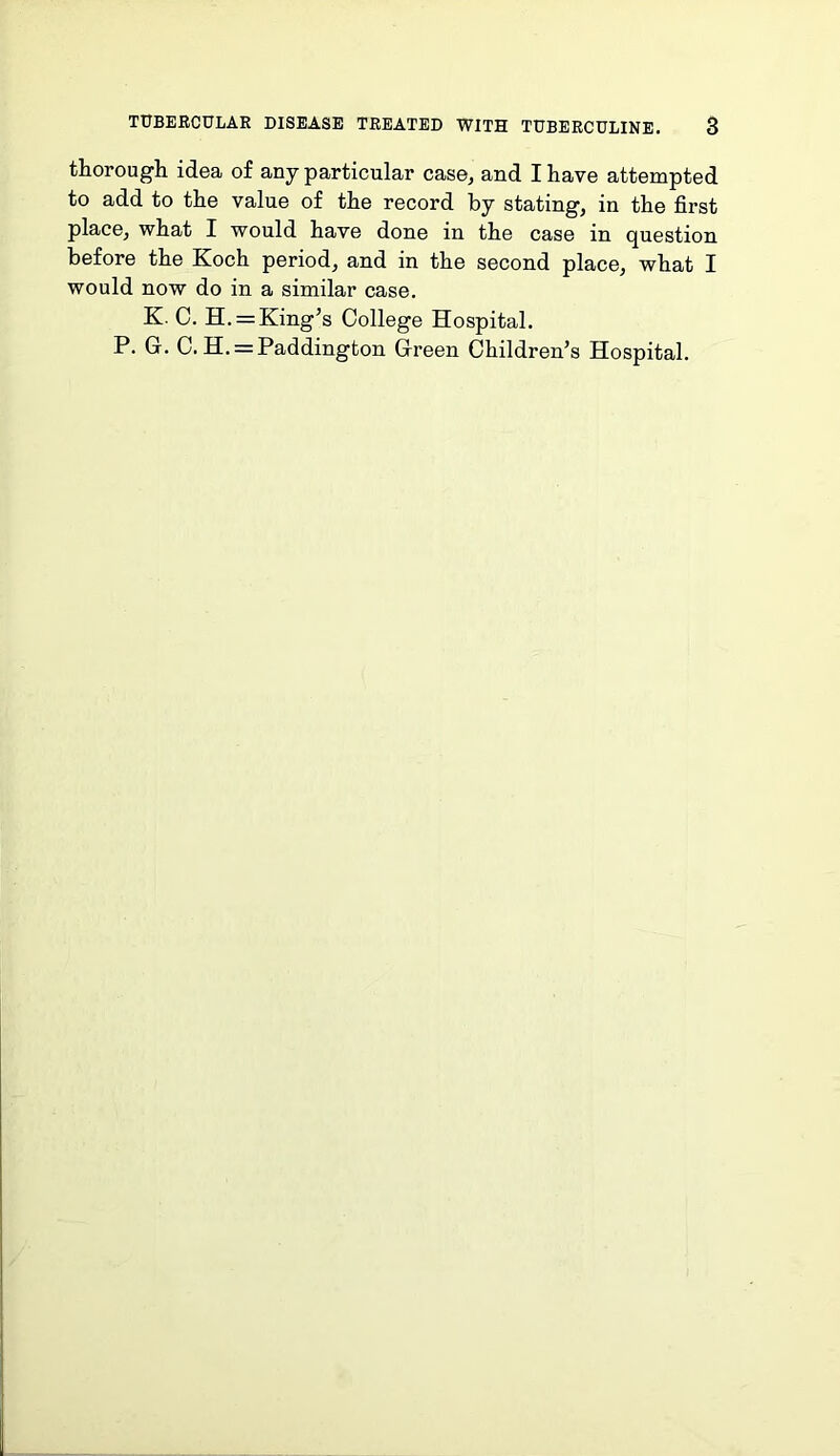 thorough idea of any particular case, and I have attempted to add to the value of the record by stating, in the first place, what I would have done in the case in question before the Koch period, and in the second place, what I would now do in a similar case. K. C. H. = King’s College Hospital. P. G. C. H. = Paddington Green Children’s Hospital.