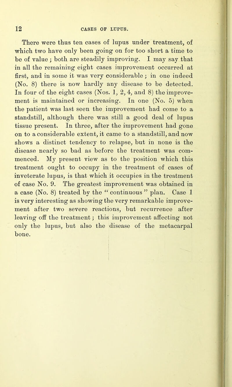 There were thus ten cases of lupus under treatment, of which two have only been going on for too short a time to be of value ; both are steadily improving. I may say that in all the remaining eight cases improvement occurred at first, and in some it was very considerable; in one indeed (No. 8) there is now hardly any disease to be detected. In four of the eight cases (Nos. 1, 2, 4, and 8) the improve- ment is maintained or increasing. In one (No. 5) when the patient was last seen the improvement had come to a standstill, although there was still a good deal of lupus tissue present. In three, after the improvement had gone on to a considerable extent, it came to a standstill, and now shows a distinct tendency to relapse, but in none is the disease nearly so bad as before the treatment was com- menced. My present view as to the position which this treatment ought to occupy in the treatment of cases of inveterate lupus, is that which it occupies in the treatment of case No. 9. The greatest improvement was obtained in a case (No. 8) treated by the “ continuous ” plan. Case 1 is very interesting as showing the very remarkable improve- ment after two severe reactions, but recurrence after leaving off the treatment; this improvement affecting not only the lupus, but also the disease of the metacarpal bone.