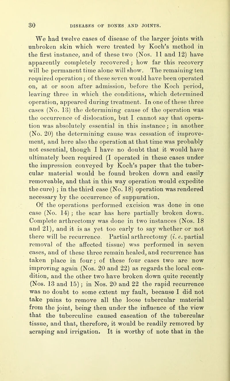 We had twelve cases of disease of the larger joints with unbroken skin which were treated by Koch’s method in the first instance, and of these two (Nos. 11 and 12) have apparently completely recovered ; how far this recovery will be permanent time alone will show. The remaining ten required operation; of these seven would have been operated on, at or soon after admission, before the Koch period, leaving’ three in which the conditions, which determined operation, appeared during treatment. In one of these three cases (No. 13) the determining cause of the operation was the occurrence of dislocation, but I cannot say that opera- tion was absolutely essential in this instance; in another (No. 20) the determining cause was cessation of improve- ment, and here also the operation at that time was probably not essential, though I have no doubt that it would have ultimately been required (I operated in these cases under the impression conveyed by Koch’s paper that the tuber- cular material would be found broken down and easily removeable, and that in this way operation would expedite the cure) ; in the third case (No. 18) operation was rendered necessary by the occurrence of suppuration. Of the operations performed excision was done in one case (No. 14) ; the scar has here partially broken down. Complete arthrectomy was done in two instances (Nos. 18 and 21), and it is as yet too early to say whether or not there will be recurrence. Partial arthrectomy (i. e. partial removal of the affected tissue) was performed in seven cases, and of these three remain healed, and recurrence has taken place in four; of these four cases two are now improving’ again (Nos. 20 and 22) as regards the local con- dition, and the other two have broken down quite recently (Nos. 13 and 15); in Nos. 20 and 22 the rapid recurrence was no doubt to some extent my fault, because I did not take pains to remove all the loose tubercular material from the joint, being then under the influence of the view that the tuberculine caused caseation of the tubercular tissue, and that, therefore, it would be readily removed by scraping and irrigation. It is worthy of note that in the