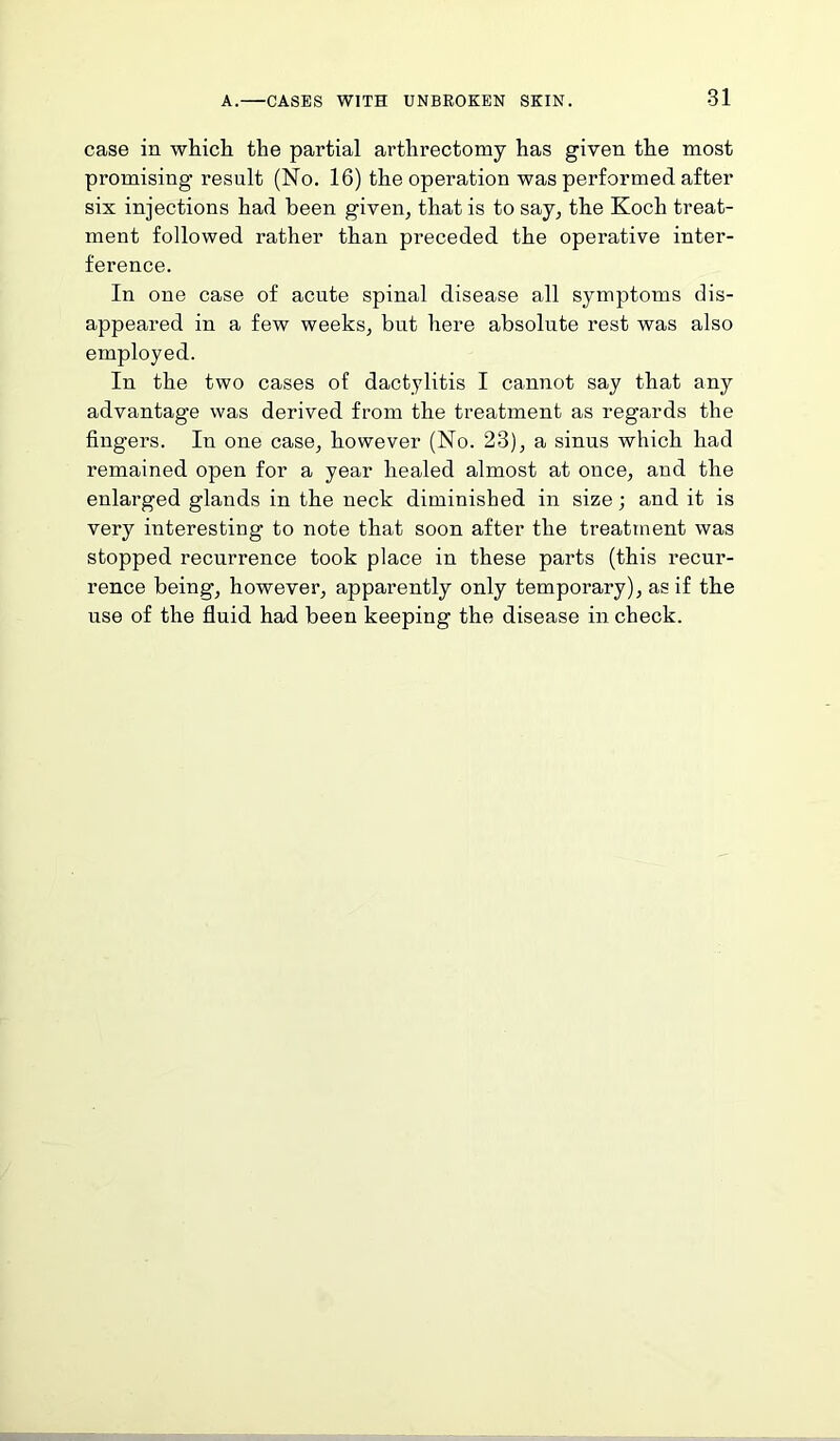 case in which the partial arthrectomy has given the most promising result (No. 16) the operation was performed after six injections had been given, that is to say, the Koch treat- ment followed rather than preceded the operative inter- ference. In one case of acute spinal disease all symptoms dis- appeared in a few weeks, but here absolute rest was also employed. In the two cases of dactylitis I cannot say that any advantage was derived from the treatment as regards the fingers. In one case, however (No. 23), a sinus which had remained open for a year healed almost at once, and the enlarged glands in the neck diminished in size; and it is very interesting to note that soon after the treatment was stopped recurrence took place in these parts (this recur- rence being, however, apparently only temporary), as if the use of the fluid had been keeping the disease in check.