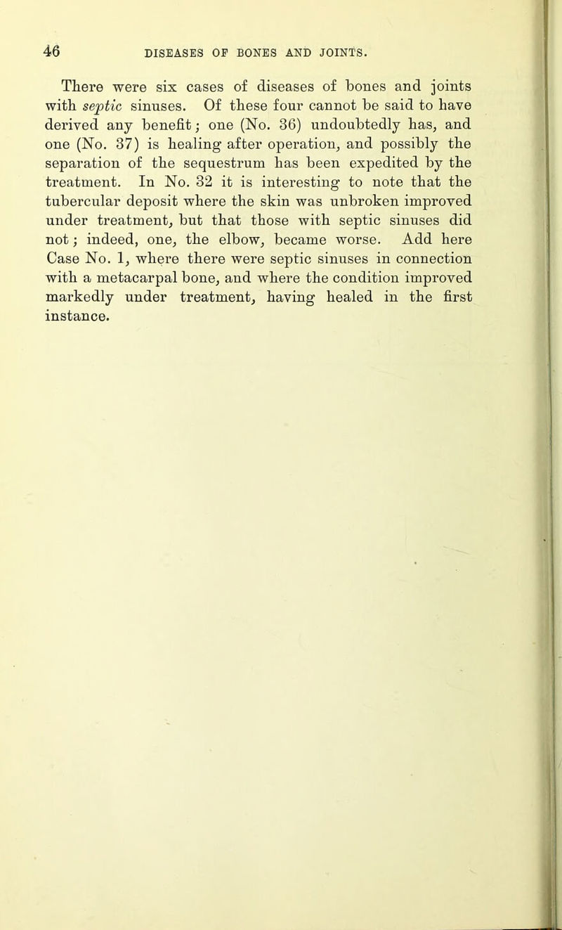 There were six cases of diseases of bones and joints with septic sinuses. Of these four cannot be said to have derived any benefit; one (No. 36) undoubtedly has, and one (No. 37) is healing after operation, and possibly the separation of the sequestrum has been expedited by the treatment. In No. 32 it is interesting to note that the tubercular deposit where the skin was unbroken improved under treatment, but that those with septic sinuses did not; indeed, one, the elbow, became worse. Add here Case No. 1, where there were septic sinuses in connection with a metacarpal bone, and where the condition improved markedly under treatment, having healed in the first instance.