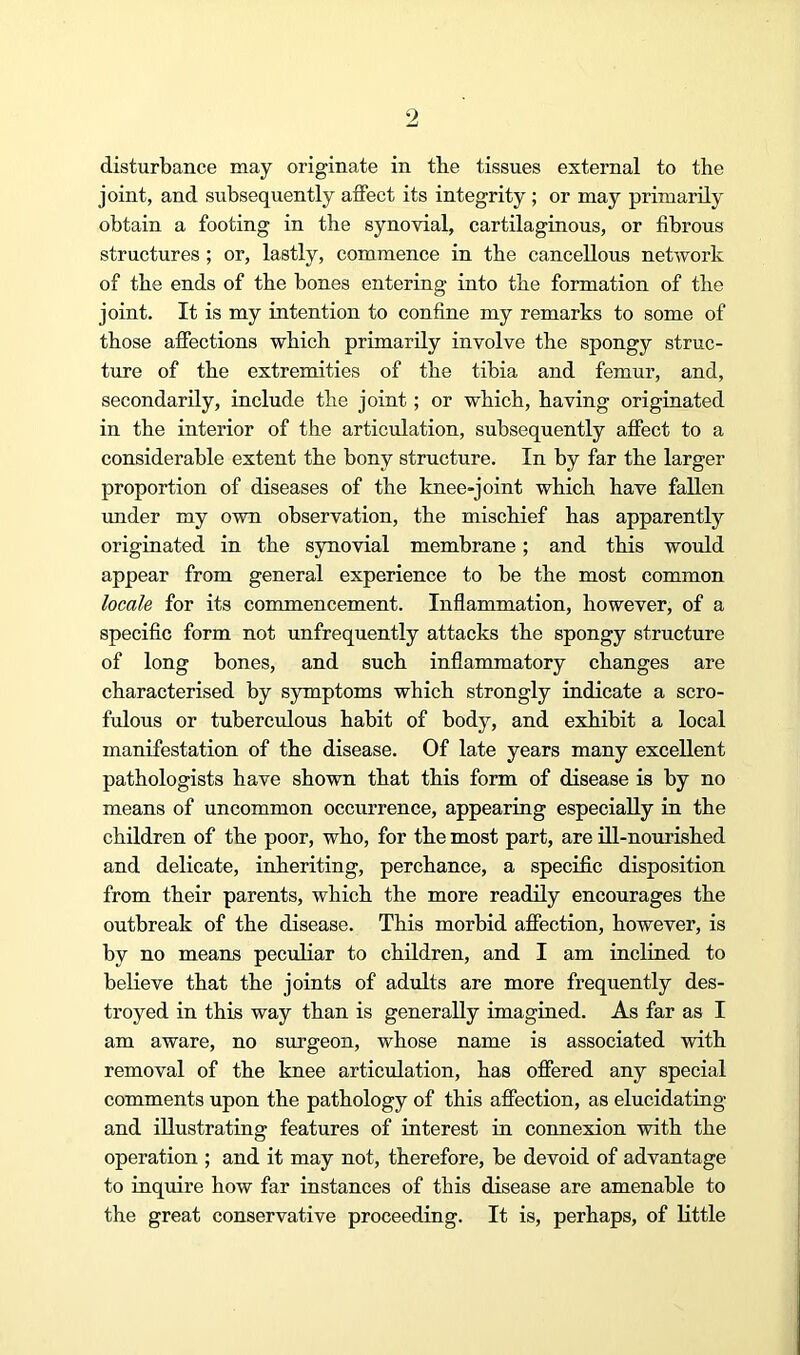 9 disturbance may originate in the tissues external to the joint, and subsequently affect its integrity; or may primarily obtain a footing in the synovial, cartilaginous, or fibrous structures; or, lastly, commence in the cancellous netAvork of the ends of the bones entering into the formation of the joint. It is my intention to confine my remarks to some of those affections which primarily involve the spongy struc- ture of the extremities of the tibia and femur, and, secondarily, include the joint; or which, having originated in the interior of the articulation, subsequently affect to a considerable extent the bony structure. In by far the larger proportion of diseases of the knee-joint which have fallen imder my own observation, the mischief has apparently originated in the synovial membrane; and this would appear from general experience to be the most common locale for its commencement. Inflammation, however, of a specific form not unfrequently attacks the spongy structure of long bones, and such inflammatory changes are characterised by symptoms which strongly indicate a scro- fulous or tuberculous habit of body, and exhibit a local manifestation of the disease. Of late years many excellent pathologists have shown that this form of disease is by no means of uncommon occurrence, appearing especially in the children of the poor, who, for the most part, are ill-nourished and delicate, inheriting, perchance, a specific disposition from their parents, which the more readily encourages the outbreak of the disease. This morbid affection, however, is by no means peculiar to children, and I am inclined to believe that the joints of adults are more frequently des- troyed in this way than is generally imagined. As far as I am aware, no surgeon, whose name is associated with removal of the knee articulation, has offered any special comments upon the pathology of this affection, as elucidating and illustrating features of interest in connexion with the operation ; and it may not, therefore, be devoid of advantage to inquire how far instances of this disease are amenable to the great conservative proceeding. It is, perhaps, of little