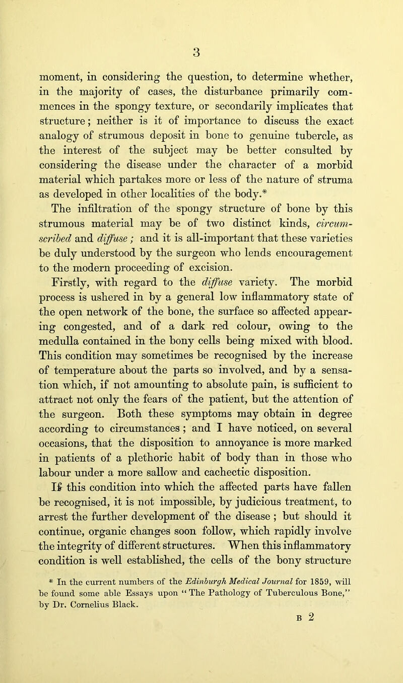 moment, in considering the question, to determine whether, in the majority of cases, the disturbance primarily com- mences in the spongy texture, or secondarily implicates that structure; neither is it of importance to discuss the exact analogy of strumous deposit in bone to genuine tubercle, as the interest of the subject may be better consulted by considering the disease under the character of a morbid material which partakes more or less of the nature of struma as developed in other localities of the body.* The infiltration of the spongy structure of bone by this strumous material may be of two distinct kinds, circum- scribed and diffuse; and it is all-important that these varieties be duly imderstood by the surgeon who lends encouragement to the modern proceeding of excision. Firstly, with regard to the diffuse variety. The morbid process is ushered in by a general low inflammatory state of the open network of the bone, the surface so aflected appear- ing congested, and of a dark red colour, owing to the medulla contained in the bony cells being mixed with blood. This condition may sometimes be recognised by the increase of temperature about the parts so involved, and by a sensa- tion which, if not amounting to absolute pain, is sufficient to attract not only the fears of the patient, but the attention of the surgeon. Both these symptoms may obtain in degree according to circumstances; and I have noticed, on several occasions, that the disposition to annoyance is more marked in patients of a plethoric habit of body than in those who labour under a more sallow and cachectic disposition. If this condition into which the affected parts have fallen be recognised, it is not impossible, by judicious treatment, to arrest the further development of the disease ; but should it continue, organic changes soon follow, which rapidly involve the integrity of diflerent structures. When this inflammatory condition is well established, the cells of the bony structure *• In the current numbers of the Edinburgh Medical Journal for 1859, will he found some able Essays upon “The Pathology of Tuberculous Bone,” by Dr. Comehus Black. B 2