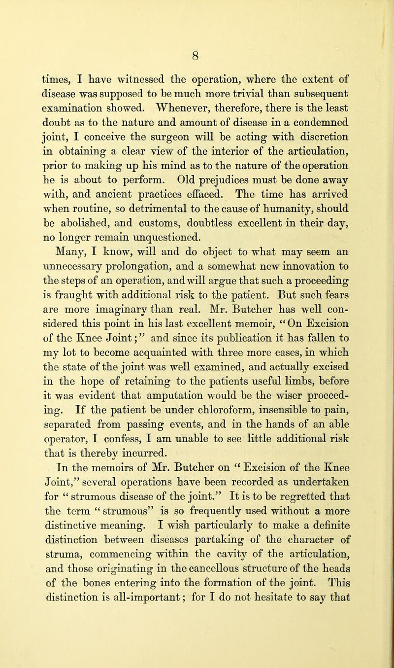 times, I have witnessed the operation, where the extent of disease was supposed to he much more trivial than subsequent examination showed. Whenever, therefore, there is the least doubt as to the nature and amount of disease in a condemned joint, I conceive the surgeon will be acting with discretion in obtaining a clear view of the interior of the articulation, prior to making up his mind as to the nature of the operation he is about to perform. Old prejudices must be done away with, and ancient practices efiaced. The time has arrived when routine, so detrimental to the cause of humanity, should be abolished, and customs, doubtless excellent in their day, no longer remain unquestioned. Many, I know, will and do object to what may seem an unnecessary prolongation, and a somewhat new innovation to the steps of an operation, and will argue that such a proceeding is fraught with additional risk to the patient. But such fears are more imaginary than real. Mr. Butcher has well con- sidered this point in his last excellent memoir, “ On Excision of the Knee Jointand since its publication it has fallen to my lot to become acquainted with three more cases, in which the state of the joint was well examined, and actually excised in the hope of retaining to the patients useful limbs, before it was evident that amputation would be the wiser proceed- ing. If the patient be under chloroform, insensible to pain, separated from passing events, and in the hands of an able operator, I confess, I am unable to see little additional risk that is thereby incurred. In the memoirs of Mr. Butcher on “ Excision of the Knee Joint,” several operations have been recorded as undertaken for “ strumous disease of the joint.” It is to be regretted that the term “ strumous” is so frequently used without a more distinctive meaning. I wish particularly to make a definite distinction between diseases partaking of the character of struma, commencing within the cavity of the articulation, and those originating in the cancellous structure of the heads of the bones entering into the formation of the joint. This distinction is all-important; for I do not hesitate to say that