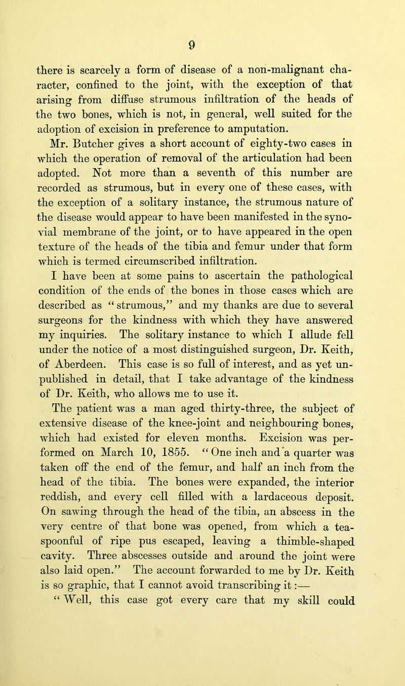 there is scarcely a form of disease of a non-malignant cha- racter, confined to the joint, with the exception of that arisinsr from diflhse strumous infiltration of the heads of the two bones, which is not, in general, well suited for the adoption of excision in preference to amputation. Mr. Butcher gives a short account of eighty-two cases in which the operation of removal of the articulation had been adopted. Not more than a seventh of this number are recorded as strumous, but in every one of these cases, with the exception of a solitary instance, the strumous nature of the disease would appear to have been manifested in the syno- vial membrane of the joint, or to have appeared in the open texture of the heads of the tibia and femur under that form which is termed circumscribed infiltration. I have been at some pains to ascertain the pathological condition of the ends of the bones in those cases which are described as “ strumous,” and my thanks are due to several surgeons for the kindness with which they have answered my inquiries. The solitary instance to which I allude fell under the notice of a most distinguished surgeon. Dr. Keith, of Aberdeen. This case is so full of interest, and as yet rm- published in detail, that I take advantage of the kindness of Dr. Keith, who allows me to use it. The patient was a man aged thirty-three, the subject of extensive disease of the knee-joint and neighbouring bones, which had existed for eleven months. Excision was per- formed on March 10, 1855. “ One inch and*a quarter was taken off the end of the femur, and half an inch from the head of the tibia. The bones were expanded, the interior reddish, and every cell filled with a lardaceous deposit. On sawing through the head of the tibia, an abscess in the very centre of that bone was opened, from which a tea- spoonful of ripe pus escaped, leaving a thimble-shaped cavity. Three abscesses outside and aroimd the joint were also laid open.” The account forwarded to me by Dr. Keith is so graphic, that I cannot avoid transcribing it:— “ Well, this case got every care that my skill could