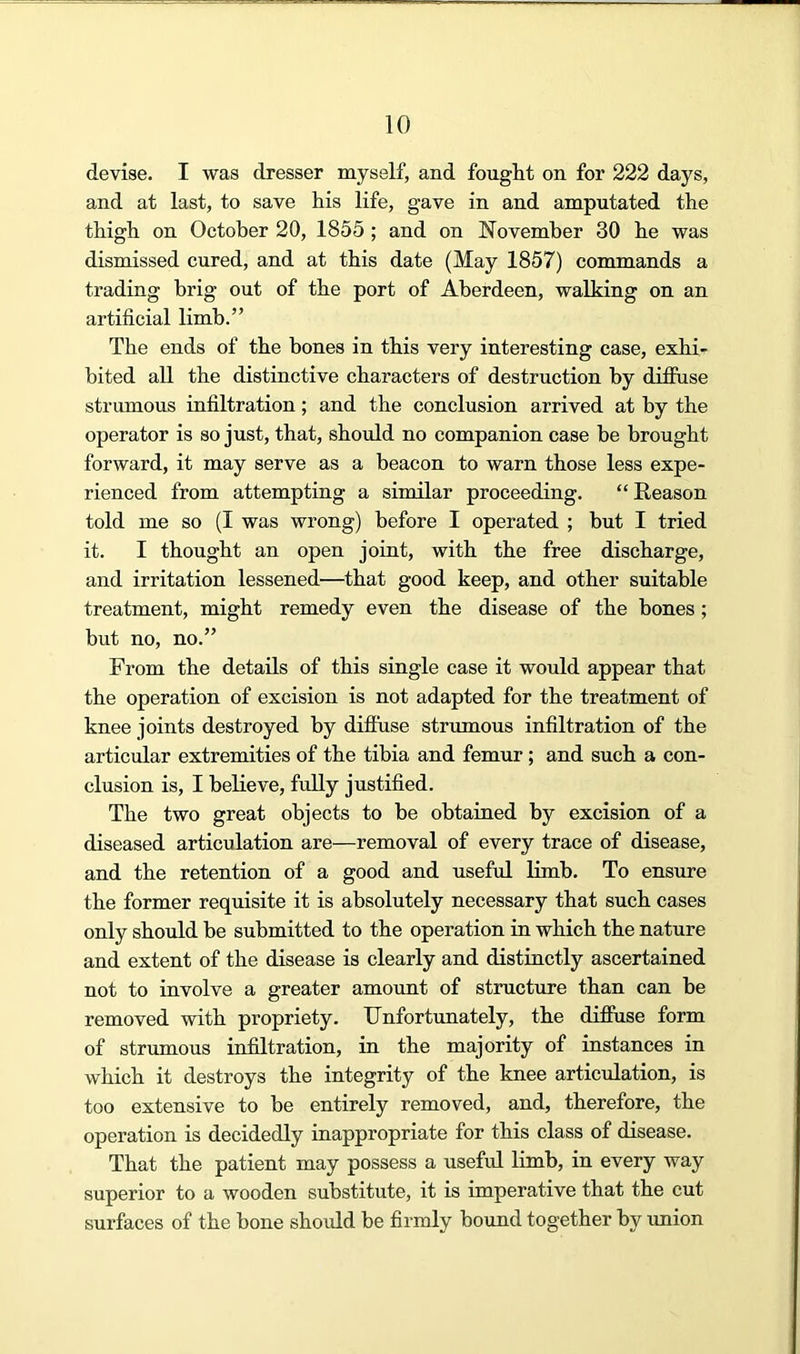 devise. I was dresser myself, and fouglit on for 222 days, and at last, to save his life, gave in and amputated the thigh on October 20, 1855 ; and on November 30 he was dismissed cured, and at this date (May 1857) commands a trading brig out of the port of Aberdeen, walking on an artificial limb.” The ends of the bones in this very interesting case, exhi- bited aU the distinctive characters of destruction by diffuse strumous infiltration; and the conclusion arrived at by the operator is so just, that, should no companion case he brought forward, it may serve as a beacon to warn those less expe- rienced from attempting a similar proceeding. “Reason told me so (I was wrong) before I operated ; hut I tried it. I thought an open joint, with the free discharge, and irritation lessened—that good keep, and other suitable treatment, might remedy even the disease of the bones; but no, no.” From the details of this single case it would appear that the operation of excision is not adapted for the treatment of knee joints destroyed by diffuse strumous infiltration of the articular extremities of the tibia and femur; and such a con- clusion is, I believe, fully justified. The two great objects to be obtained by excision of a diseased articulation are—removal of every trace of disease, and the retention of a good and useful limb. To ensure the former requisite it is absolutely necessary that such cases only should be submitted to the operation in which the nature and extent of the disease is clearly and distinctly ascertained not to involve a greater amount of structure than can he removed with propriety. Unfortunately, the diffuse form of strumous infiltration, in the majority of instances in which it destroys the integrity of the knee articulation, is too extensive to be entirely removed, and, therefore, the operation is decidedly inappropriate for this class of disease. That the patient may possess a useful limb, in every way superior to a wooden substitute, it is imperative that the cut surfaces of the bone should be firmly bound together by union