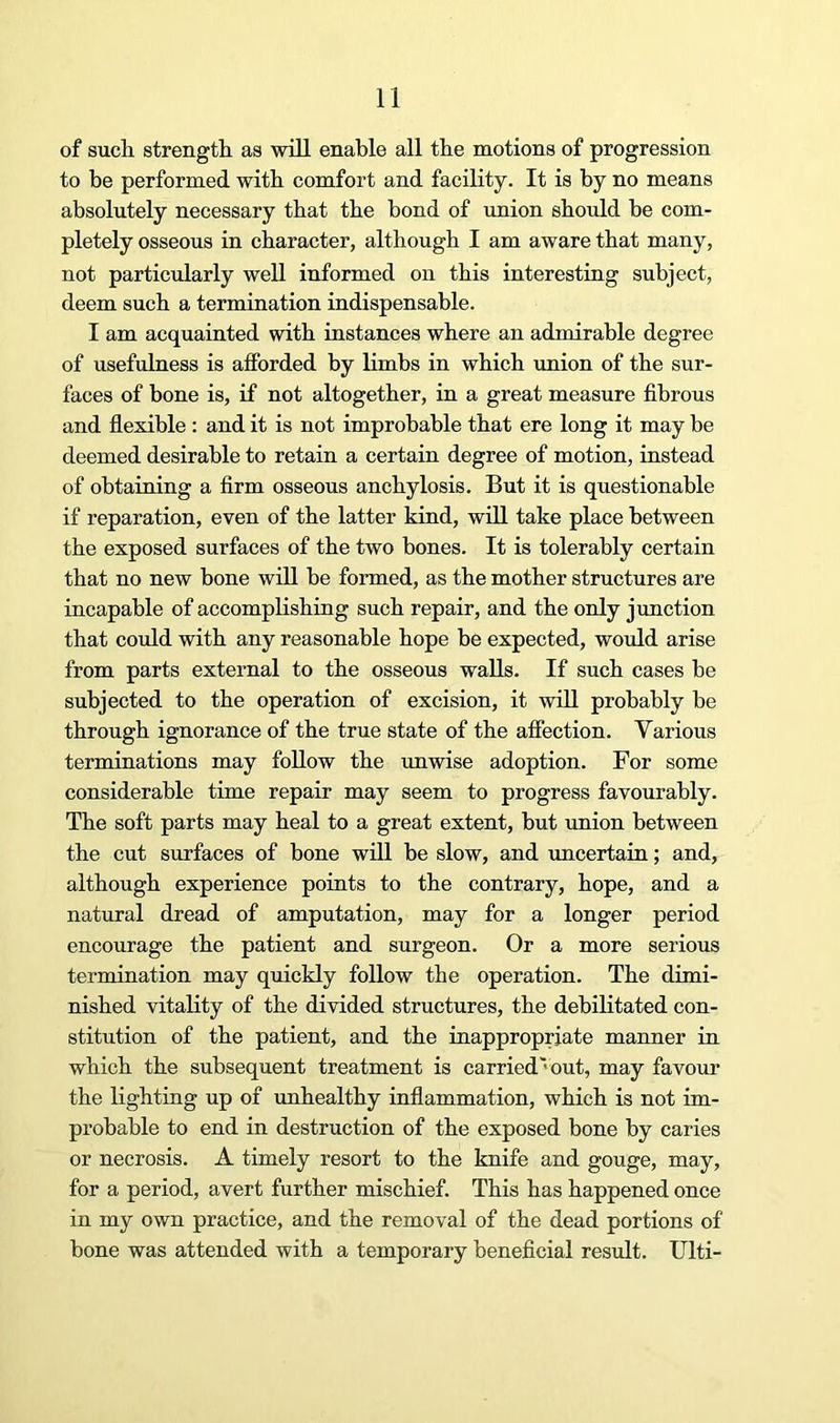 of such, strength as will enable all the motions of progression to be performed with comfort and facility. It is by no means absolutely necessary that the bond of union should be com- pletely osseous in character, although I am aware that many, not particularly well informed on this interesting subject, deem such a termination indispensable. I am acquainted with instances where an admirable degree of usefulness is afforded by limbs in which union of the sur- faces of bone is, if not altogether, in a great measure fibrous and flexible : and it is not improbable that ere long it may be deemed desirable to retain a certain degree of motion, instead of obtaining a firm osseous anchylosis. But it is questionable if reparation, even of the latter kind, will take place between the exposed surfaces of the two hones. It is tolerably certain that no new bone will be formed, as the mother structures are incapable of accomplishing such repair, and the only junction that could with any reasonable hope be expected, would arise from parts external to the osseous walls. If such cases be subjected to the operation of excision, it will probably be through ignorance of the true state of the affection. Various terminations may follow the unwise adoption. For some considerable time repair may seem to progress favourably. The soft parts may heal to a great extent, but imion between the cut surfaces of bone will be slow, and uncertain; and, although experience points to the contrary, hope, and a natural dread of amputation, may for a longer period encourage the patient and surgeon. Or a more serious termination may quickly follow the operation. The dimi- nished vitality of the divided structures, the debilitated con- stitution of the patient, and the inappropriate manner in which the subsequent treatment is carried'out, may favour the lighting up of unhealthy inflammation, which is not im- probable to end in destruction of the exposed bone by caries or necrosis. A timely resort to the knife and gouge, may, for a period, avert further mischief. This has happened once in my own practice, and the removal of the dead portions of bone was attended with a temporary beneficial result. Ulti-