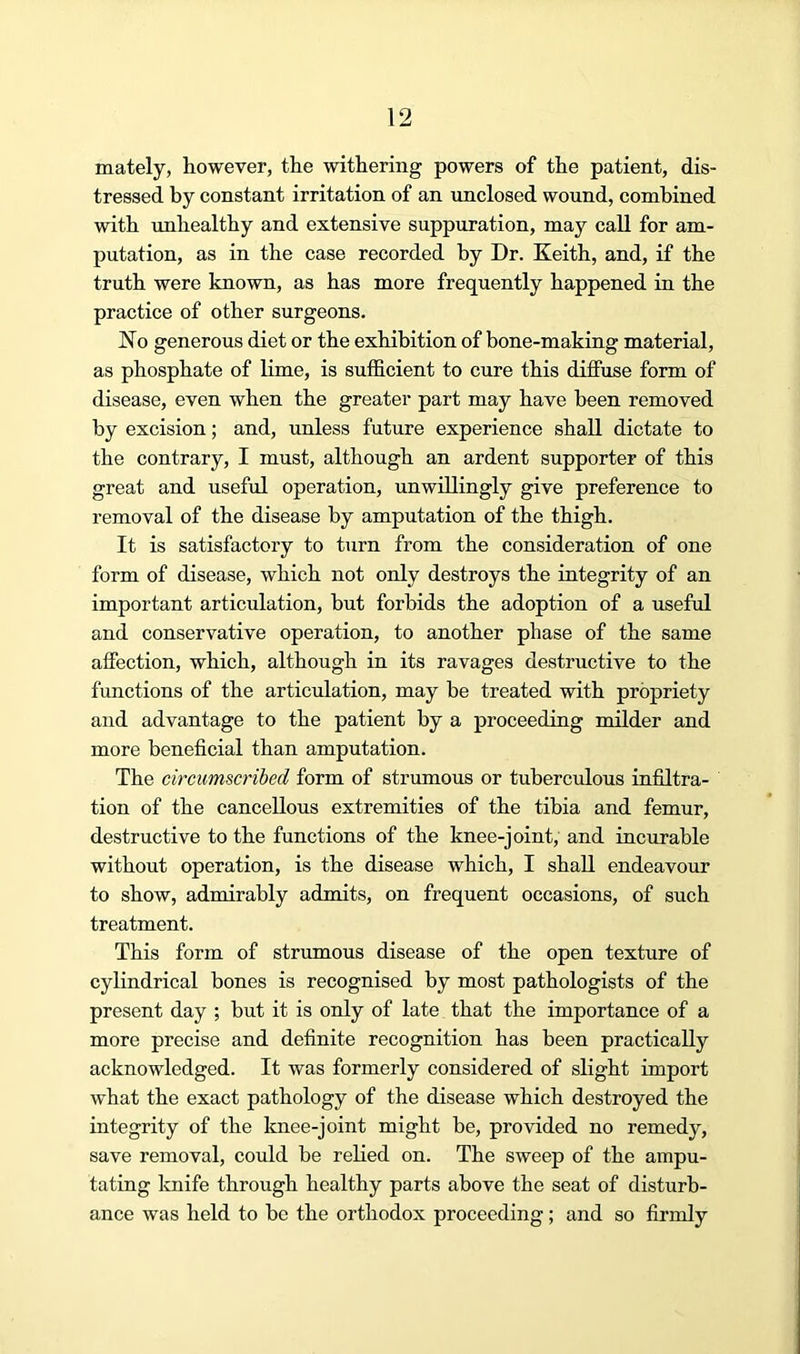 mately, however, the withering powers of the patient, dis- tressed by constant irritation of an unclosed wound, combined with mihealthy and extensive suppuration, may call for am- putation, as in the case recorded by Dr. Keith, and, if the truth were known, as has more frequently happened in the practice of other surgeons. No generous diet or the exhibition of bone-making material, as phosphate of lime, is sufficient to cure this diffuse form of disease, even when the greater part may have been removed by excision; and, unless future experience shall dictate to the contrary, I must, although an ardent supporter of this great and useful operation, unwillingly give preference to removal of the disease by amputation of the thigh. It is satisfactory to turn from the consideration of one form of disease, which not only destroys the integrity of an important articulation, but forbids the adoption of a useful and conservative operation, to another phase of the same affection, which, although in its ravages destructive to the fimctions of the articulation, may be treated with propriety and advantage to the patient by a proceeding milder and more beneficial than amputation. The circumscribed form of strumous or tuberculous infiltra- tion of the cancellous extremities of the tibia and femur, destructive to the functions of the knee-joint, and incurable without operation, is the disease which, I shall endeavour to show, admirably admits, on frequent occasions, of such treatment. This form of strumous disease of the open texture of cylindrical bones is recognised by most pathologists of the present day ; but it is only of late that the importance of a more precise and definite recognition has been practically acknowledged. It was formerly considered of slight import what the exact pathology of the disease which destroyed the integrity of the knee-joint might be, provided no remedy, save removal, could be relied on. The sweep of the ampu- tating Imife through healthy parts above the seat of disturb- ance was held to be the orthodox proceeding ; and so firmly