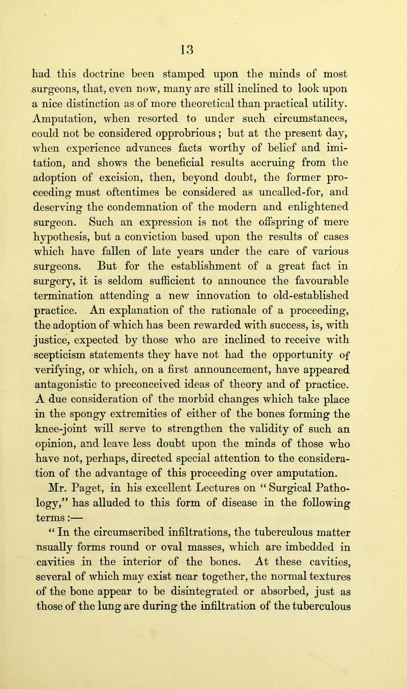 had this doctrine been stamped upon the minds of most surgeons, that, even now, many are still inclined to look upon a nice distinction as of more theoretical than practical utility. Amputation, when resorted to under such circumstances, could not be considered opprobrious; but at the present day, when experience advances facts worthy of beKef and imi- tation, and shows the beneficial results accruing from the adoption of excision, then, beyond doubt, the former pro- ceeding must oftentimes be considered as uncalled-for, and deserving the condemnation of the modern and enlightened surgeon. Such an expression is not the offspring of mere h5rpothesis, but a conviction based upon the results of cases which have fallen of late years under the care of various surgeons. But for the estahhshment of a great fact in surgery, it is seldom sufficient to annoimce the favourable termination attending a new innovation to old-established practice. An explanation of the rationale of a proceeding, the adoption of which has been rewarded with success, is, with justice, expected by those who are inclined to receive with scepticism statements they have not had the opportunity of verifying, or which, on a first announcement, have appeared antagonistic to preconceived ideas of theory and of practice. A due consideration of the morbid changes which take place in the spongy extremities of either of the hones forming the knee-joint will serve to strengthen the validity of such an opinion, and leave less doubt upon the minds of those who have not, perhaps, directed special attention to the considera- tion of the advantage of this proceeding over amputation. Mr. Paget, in his excellent Lectures on “ Surgical Patho- logy,” has alluded to this form of disease in the following terms:— “ In the circumscribed infiltrations, the tubercxilous matter usually forms round or oval masses, which are imbedded in cavities in the interior of the bones. At these cavities, several of which may exist near together, the normal textures of the bone appear to be disintegrated or absorbed, just as those of the lung are during the infiltration of the tuberculous