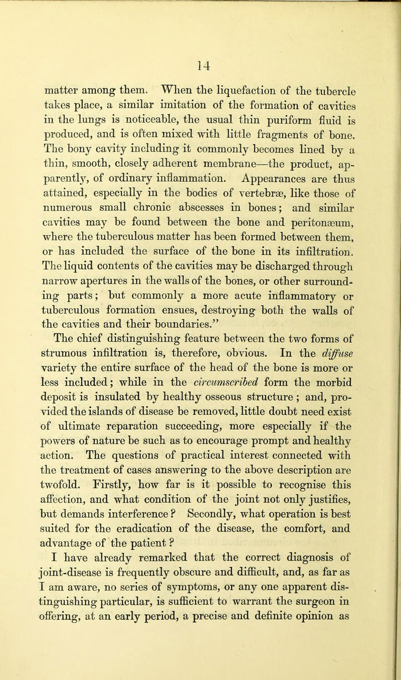 matter among them. When the liquefaction of the tubercle takes place, a similar imitation of the formation of cavities in the lungs is noticeable, the usual thin puriform fluid is produced, and is often mixed with little fragments of hone. The bony cavity including it commonly becomes lined by a thin, smooth, closely adherent membrane—the product, ap- parently, of ordinary inflammation. Appearances are thus attained, especially in the bodies of vertebrae, like those of numerous small chronic abscesses in bones; and similar cavities may be found between the bone and peritonaeum, where the tuberculous matter has been formed between them, or has included the surface of the bone in its infiltration. The liquid contents of the cavities may be discharged through narrow apertures in the walls of the bones, or other surround- ing parts; but commonly a more acute inflammatory or tuberculous formation ensues, destroying both the walls of the cavities and their boundaries.” The chief distinguishing feature between the two forms of strumous infiltration is, therefore, obvious. In the diffuse variety the entire surface of the head of the bone is more or less included; while in the circumscribed form the morbid deposit is insulated by healthy osseous structure ; and, pro- vided the islands of disease be removed, little doubt need exist of idtimate reparation succeeding, more especially if the powers of nature be such as to encourage prompt and healthy action. The questions of practical interest connected with the treatment of cases answering to the above description are twofold. Firstly, how far is it possible to recognise this afiection, and what condition of the joint not only justifies, but demands interference ? Secondly, what operation is best suited for the eradication of the disease, the comfort, and advantage of the patient ? I have already remarked that the correct diagnosis of joint-disease is frequently obscure and difiicult, and, as far as I am aware, no series of symptoms, or any one apparent dis- tinguishing particular, is sufficient to warrant the surgeon in offering, at an early period, a precise and definite opinion as