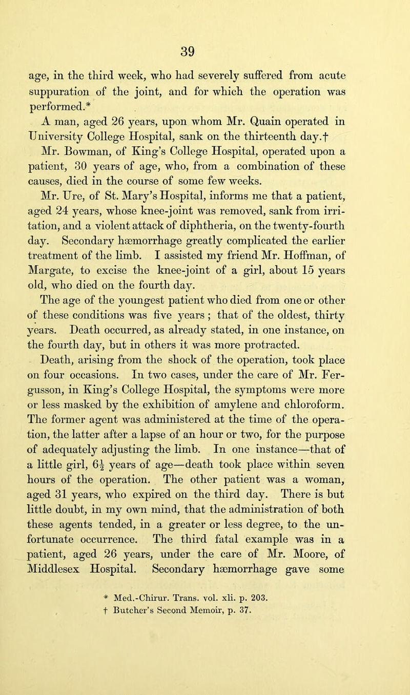 age, in the third week, who had severely suffered from acute suppuration of the joint, and for which the operation was performed.* A man, aged 26 years, upon whom Mr. Quain operated in University College Hospital, sank on the thirteenth day.f Mr. Bowman, of King’s College Hospital, operated upon a patient, 30 years of age, who, from a combination of these causes, died in the coiirse of some few weeks. Mr. Ure, of St. Mary’s Hospital, informs me that a patient, aged 24 years, whose knee-joint was removed, sank from irri- tation, and a violent attack of diphtheria, on the twenty-fourth day. Secondary haemorrhage greatly complicated the earlier treatment of the limb. I assisted my friend Mr. Hoffman, of Margate, to excise the knee-joint of a girl, about 15 years old, who died on the fourth day. The age of the youngest patient who died from one or other of these conditions was five years ; that of the oldest, thirty years. Death occurred, as already stated, in one instance, on the fourth day, but in others it was more protracted. Death, arising from the shock of the operation, took place on four occasions. In two cases, under the care of Mr. Fer- gusson, in King’s College Hospital, the symptoms were more or less masked by the exhibition of amylene and chloroform. The former agent was administered at the time of the opera- tion, the latter after a lapse of an hour or two, for the purpose of adequately adjusting the limb. In one instance—that of a little girl, years of age—death took place within seven hours of the operation. The other patient was a woman, aged 31 years, who expired on the third day. There is but little doubt, in my own mind, that the administration of both these agents tended, in a greater or less degree, to the un- fortunate occurrence. The third fatal example was in a patient, aged 26 years, under the care of Mr. Moore, of Middlesex Hospital. Secondary haemorrhage gave some * Med.-Chirur. Trans, vol. xli. p. 203. t Butcher’s Second Memoir, p. 37.
