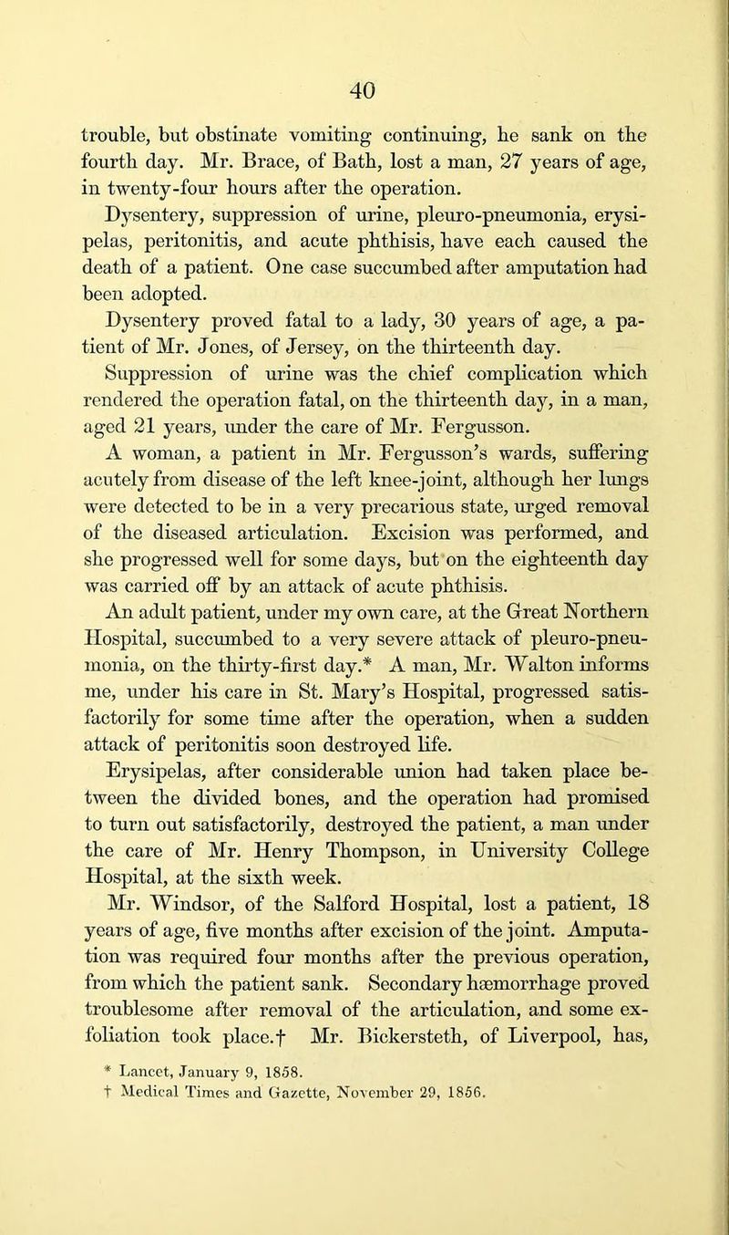 trouble, but obstinate vomiting continuing, be sank on the fourth day. Mr. Brace, of Bath, lost a man, 27 years of age, in twenty-four hours after the operation. Dysentery, suppression of urine, pleuro-pneumonia, erysi- pelas, peritonitis, and acute phthisis, have each caused the death of a patient. One case succumbed after amputation had been adopted. Dysentery proved fatal to a lady, 30 years of age, a pa- tient of Mr. Jones, of Jersey, on the thirteenth day. Suppression of urine was the chief complication which rendered the operation fatal, on the thirteenth day, in a man, aged 21 years, imder the care of Mr. Fergusson. A woman, a patient in Mr. Fergusson’s wards, suffering acutely from disease of the left knee-joint, although her lungs were detected to be in a very precarious state, urged removal of the diseased articulation. Excision was performed, and she progressed well for some days, but on the eighteenth day was carried off by an attack of acute phthisis. An adult patient, under my own care, at the Great Northern Hospital, succumbed to a very severe attack of pleuro-pneu- monia, on the thirty-first day.* A man, Mr. Walton informs me, under his care in St. Mary’s Hospital, progressed satis- factorily for some time after the operation, when a sudden attack of peritonitis soon destroyed Kfe. Erysipelas, after considerable union had taken place be- tween the divided bones, and the operation had promised to turn out satisfactorily, destroyed the patient, a man under the care of Mr. Henry Thompson, in University College Hospital, at the sixth week. Mr. Windsor, of the Salford Hospital, lost a patient, 18 years of age, five months after excision of the joint. Amputa- tion was reqmred four months after the previous operation, from which the patient sank. Secondary haemorrhage proved troublesome after removal of the articulation, and some ex- foliation took place, t Mr. Bickersteth, of Liverpool, has, * Lancet, January 9, 1858. t Medical Times and Gazette, November 29, 1866.