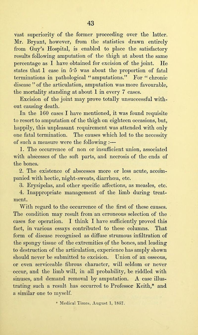 vast superiority of the former proceeding over the latter. Mr. Bryant, however, from the statistics drawn entirely from Gruy^s Hospital, is enabled to place the satisfactory results following amputation of the thigh at about the same percentage as I have obtained for excision of the joint. He states that 1 case in 5'5 was about the proportion of fatal terminations in pathological “amputations.” For “chronic disease ” of the articulation, amputation was more favourable, the mortality standing at about 1 in every 7 cases. Excision of the joint may prove totally unsuccessful with- out causing death. In the 160 cases I have mentioned, it was found requisite to resort to amputation of the thigh on eighteen occasions, but, happily, this unpleasant requirement was attended with only one fatal termination. The causes which led to the necessity of such a measure were the following :— 1. The occurrence of non or insufficient union, associated with abscesses of the soft parts, and necrosis of the ends of the hones. 2. The existence of abscesses more or less acute, accom- panied with hectic, night-sweats, diarrhoea, etc. 3. Erysipelas, and other specific affections, as measles, etc. 4. Inappropriate management of the limb during treat- ment. With regard to the occurrence of the first of these causes. The condition may result from an erroneous selection of the cases for operation. I think I have sufficiently proved this fact, in various essays contributed to these columns. That form of disease recognised as diffuse strumous infiltration of the spongy tissue of the extremities of the hones, and leading to destruction of the articulation, experience has amply shown should never be submitted to excision. Union of an osseous, or even serviceable fibrous character, will seldom or never occur, and the limb will, in all probability, he riddled with sinuses, and demand removal by amputation. A case illus- trating such a result has occurred to Professor Keith,* and a similar one to myself.