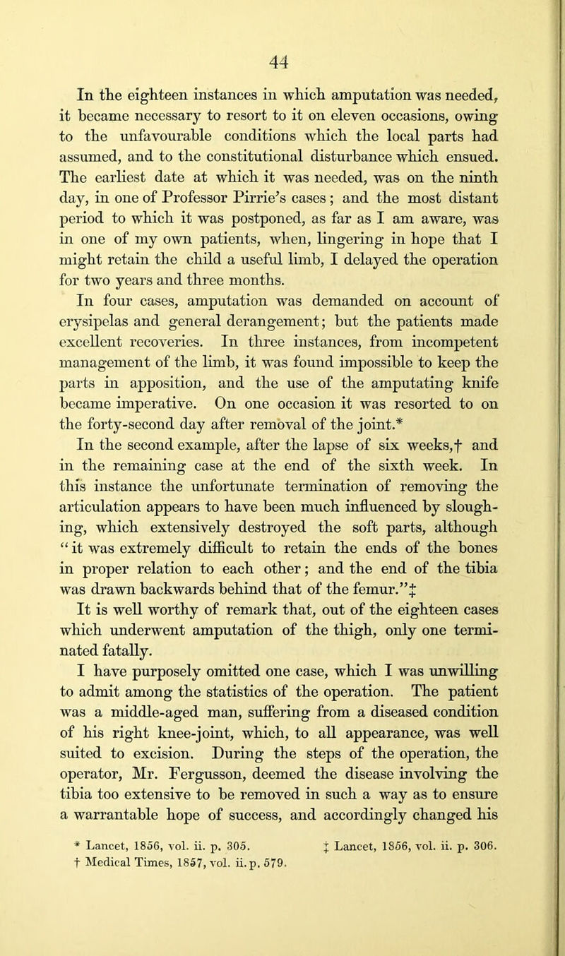 In the eighteen instances in which amputation was needed, it became necessary to resort to it on eleven occasions, owing to the unfavourable conditions which the local parts had assumed, and to the constitutional disturbance which ensued. The earliest date at which it was needed, was on the ninth day, in one of Professor Pirrie’s cases ; and the most distant period to which it was postponed, as far as I am aware, was in one of my own patients, when, lingering in hope that I might retain the child a useful limb, I delayed the operation for two years and three months. In four cases, amputation was demanded on account of erysipelas and general derangement; but the patients made excellent recoveries. In three instances, from incompetent management of the limb, it was found impossible to keep the parts in apposition, and the use of the amputating knife became imperative. On one occasion it was resorted to on the forty-second day after removal of the joint.* In the second example, after the lapse of six weeks, f and in the remaining case at the end of the sixth week. In this instance the unfortunate termination of removing the articulation appears to have been much influenced by slough- ing, which extensively destroyed the soft parts, although “ it was extremely difficult to retain the ends of the bones in proper relation to each other; and the end of the tibia was drawn backwards behind that of the femur.” J It is well worthy of remark that, out of the eighteen cases which underwent amputation of the thigh, only one termi- nated fatally. I have purposely omitted one case, which I was unwilling to admit among the statistics of the operation. The patient was a middle-aged man, sufiering from a diseased condition of his right knee-joint, which, to all appearance, was well suited to excision. During the steps of the operation, the operator, Mr. Fergusson, deemed the disease involving the tibia too extensive to be removed in such a way as to ensure a warrantable hope of success, and accordingly changed his * Lancet, 1856, vol. ii. p. 305. j Lancet, 1856, vol. ii. p. 306. t Medical Times, 1857, vol. ii. p. 579.