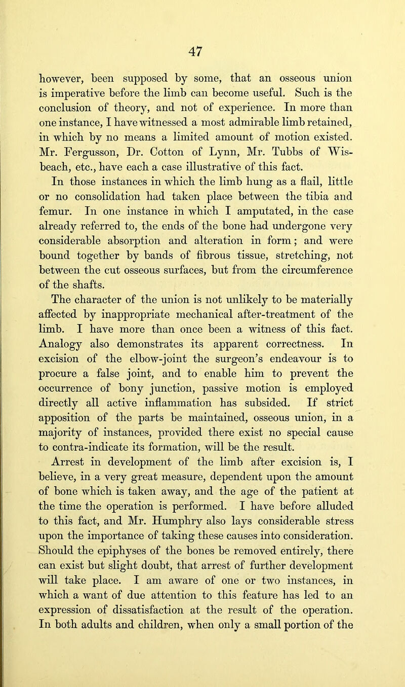however, been supposed by some, that an osseous union is imperative before the limb can become useful. Such is the conclusion of theory, and not of experience. In more than one instance, I have witnessed a most admirable limb retained, in which by no means a limited amount of motion existed. Mr. Fergusson, Dr. Cotton of Lynn, Mr. Tubbs of Wis- beacb, etc., have each a case illustrative of this fact. In those instances in which the limb hung as a flail, little or no consolidation had taken place between the tibia and femur. In one instance in which I amputated, in the case already referred to, the ends of the bone had undergone very considerable absorption and alteration in form; and were bound together by bands of fibrous tissue, stretching, not between the cut osseous surfaces, but from the circumference of the shafts. The character of the union is not unlikely to be materially affected by inappropriate mechanical after-treatment of the limb. I have more than once been a witness of this fact. Analogy also demonstrates its apparent correctness. In excision of the elbow-joint the surgeon’s endeavour is to procure a false joint, and to enable him to prevent the occurrence of bony junction, passive motion is employed directly all active inflammation has subsided. If strict apposition of the parts be maintained, osseous union, in a majority of instances, provided there exist no special cause to contra-indicate its formation, will be the result. Arrest in development of the limb after excision is, I believe, in a very great measure, dependent upon the amount of bone which is taken away, and the age of the patient at the time the operation is performed. I have before alluded to this fact, and Mr. Humphry also lays considerable stress upon the importance of taking these causes into consideration. Should the epiphyses of the bones be removed entirely, there can exist but slight doubt, that arrest of further development will take place. I am aware of one or two instances, in which a want of due attention to this feature has led to an expression of dissatisfaction at the result of the operation. In both adults and children, when only a small portion of the