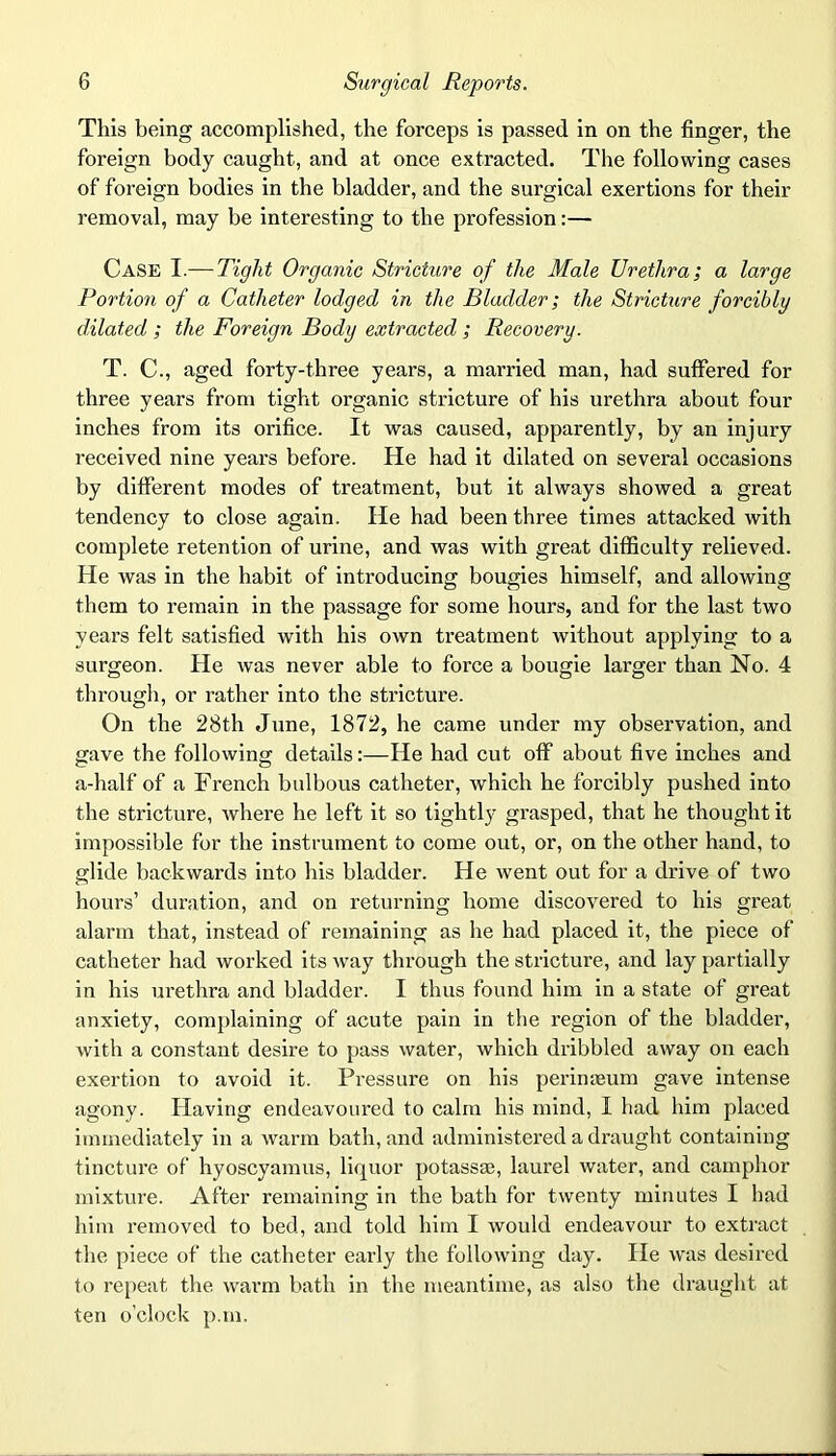 This being accomplished, the forceps is passed in on the finger, the foreign body caught, and at once extracted. The following cases of foreign bodies in the bladder, and the surgical exertions for their removal, may be interesting to the profession:— Case I.— Tight Organic Stricture of the Male Urethra; a large Portion of a Catheter lodged in the Bladder; the Stricture forcibly dilated ; the Foreign Body extracted ; Recovery. T. C., aged forty-three years, a married man, had suffered for three years from tight organic stricture of his urethra about four inches from its orifice. It was caused, apparently, by an injury received nine years before. He had it dilated on several occasions by different modes of treatment, but it always showed a great tendency to close again. He had been three times attacked with complete retention of urine, and was with great difficulty relieved. He was in the habit of introducing bougies himself, and allowing them to remain in the passage for some hours, and for the last two years felt satisfied with his own treatment without applying to a surgeon. He was never able to force a bougie larger than No. 4 through, or rather into the stricture. On the 28th June, 1872, he came under my observation, and gave the following details:—He had cut off about five inches and a-half of a French bulbous catheter, which he forcibly pushed into the stricture, where he left it so tightly grasped, that he thought it impossible for the instrument to come out, or, on the other hand, to glide backwards into his bladder. He went out for a drive of two hours’ duration, and on returning home discovered to his great alarm that, instead of remaining as he had placed it, the piece of catheter had worked its way through the stricture, and lay partially in his urethra and bladder. I thus found him in a state of great anxiety, complaining of acute pain in the region of the bladder, with a constant desire to pass water, which dribbled away on each exertion to avoid it. Pressure on his perinaeum gave intense agony. Having endeavoured to calm his mind, I had him placed immediately in a warm bath, and administered a draught containing tincture of hyoscyamus, liquor potassas, laurel water, and camphor mixture. After remaining in the bath for twenty minutes I had him removed to bed, and told him I would endeavour to extract the piece of the catheter early the following day. He was desired to repeat the warm bath in the meantime, as also the draught at ten o’clock p.m.