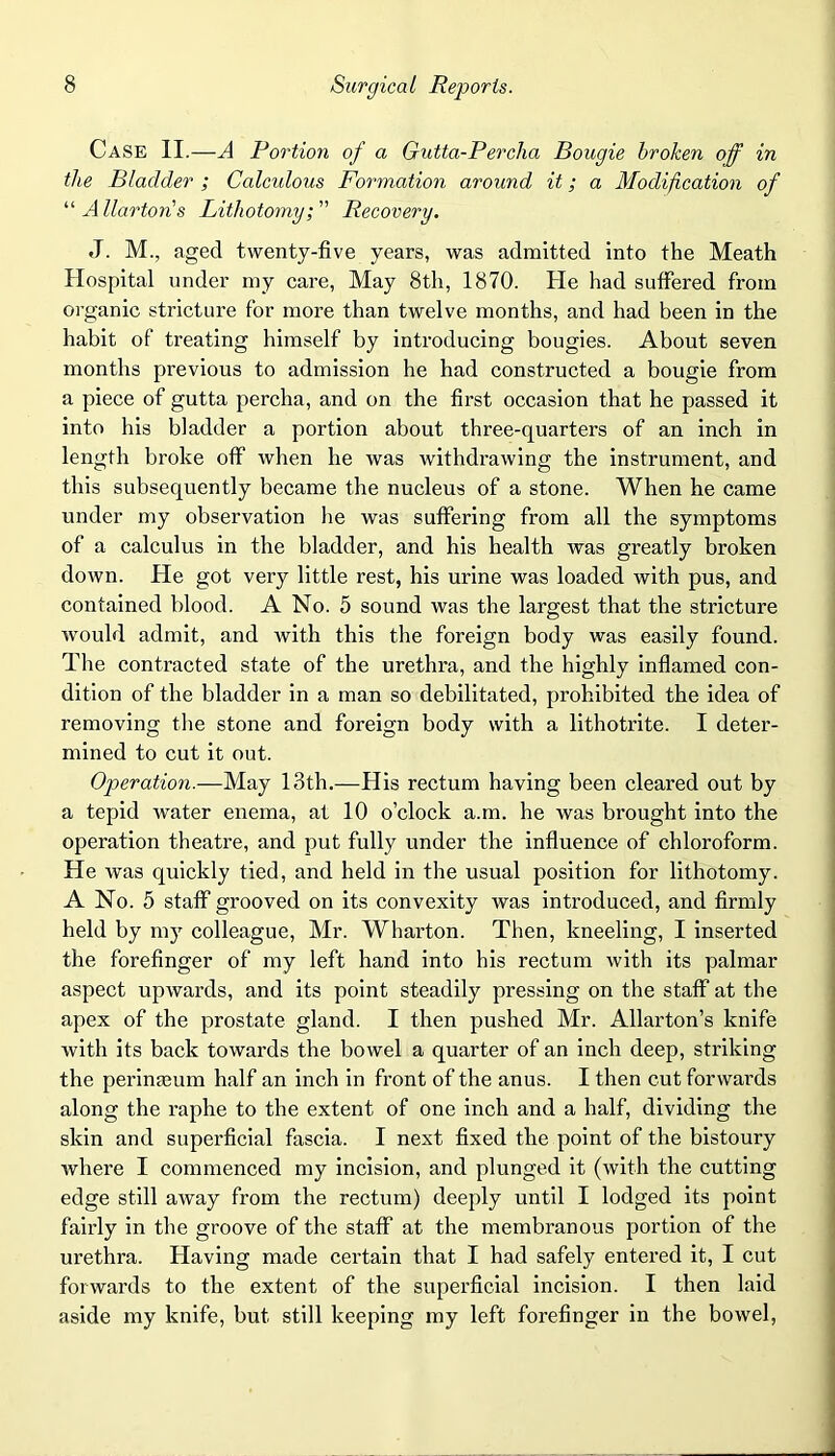 Case II.—A Portion of a Gutta-Percha Bougie broken off in the Bladder ; Calculous Formation around it; a Modification of “ Allartons Lithotomy; Recovery. J. M., aged twenty-five years, was admitted into the Meath Hospital under my care, May 8th, 1870. He had suffered from organic stricture for more than twelve months, and had been in the habit of treating himself by introducing bougies. About seven months previous to admission he had constructed a bougie from a piece of gutta percha, and on the first occasion that he passed it into his bladder a portion about three-quarters of an inch in length broke off when he was withdrawing the instrument, and this subsequently became the nucleus of a stone. When he came under my observation he was suffering from all the symptoms of a calculus in the bladder, and his health was greatly broken down. He got very little rest, his urine was loaded with pus, and contained blood. A No. 5 sound was the largest that the stricture would admit, and with this the foreign body was easily found. The contracted state of the urethra, and the highly inflamed con- dition of the bladder in a man so debilitated, prohibited the idea of removing the stone and foreign body with a lithotrite. I deter- mined to cut it out. Operation.—May 13th.—His rectum having been cleared out by a tepid water enema, at 10 o’clock a.m. he was brought into the operation theatre, and put fully under the influence of chloroform. He was quickly tied, and held in the usual position for lithotomy. A No. 5 staff grooved on its convexity was introduced, and firmly held by my colleague, Mr. Wharton. Then, kneeling, I inserted the forefinger of my left hand into his rectum with its palmar aspect upwards, and its point steadily pressing on the staff at the apex of the prostate gland. I then pushed Mr. Allarton’s knife with its back towards the bowel a quarter of an inch deep, striking the perimeum half an inch in front of the anus. I then cut forwards along the raphe to the extent of one inch and a half, dividing the skin and superficial fascia. I next fixed the point of the bistoury where I commenced my incision, and plunged it (with the cutting edge still away from the rectum) deeply until I lodged its point fairly in the groove of the staff at the membranous portion of the urethra. Having made certain that I had safely entered it, I cut forwards to the extent of the superficial incision. I then laid aside my knife, but still keeping my left forefinger in the bowel,