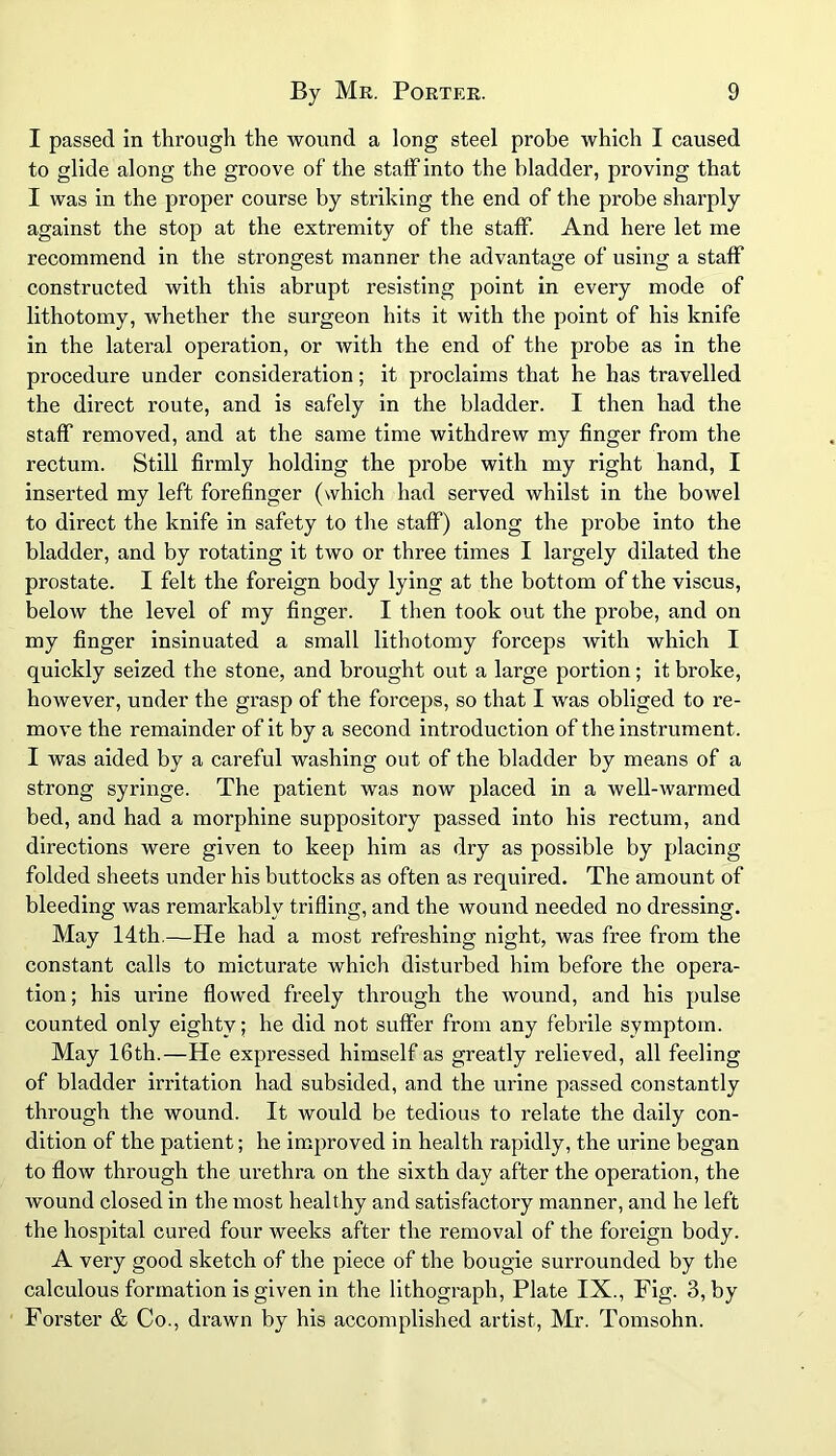 I passed in through the wound a long steel probe which I caused to glide along the groove of the staff into the bladder, proving that I was in the proper course by striking the end of the probe sharply against the stop at the extremity of the staff. And here let me recommend in the strongest manner the advantage of using a staff constructed with this abrupt resisting point in every mode of lithotomy, whether the surgeon hits it with the point of his knife in the lateral operation, or Avith the end of the probe as in the procedure under consideration; it proclaims that he has travelled the direct route, and is safely in the bladder. I then had the staff removed, and at the same time withdrew my finger from the rectum. Still firmly holding the probe with my right hand, I inserted my left forefinger (which had served whilst in the bowel to direct the knife in safety to the staff) along the probe into the bladder, and by rotating it two or three times I largely dilated the prostate. I felt the foreign body lying at the bottom of the viscus, below the level of my finger. I then took out the probe, and on my finger insinuated a small lithotomy forceps with which I quickly seized the stone, and brought out a large portion; it broke, however, under the grasp of the forceps, so that I was obliged to re- move the remainder of it by a second introduction of the instrument . I was aided by a careful washing out of the bladder by means of a strong syringe. The patient Avas now placed in a well-Avarmed bed, and had a morphine suppository passed into his rectum, and directions were given to keep him as dry as possible by placing folded sheets under his buttocks as often as required. The amount of bleeding was remarkably trifling, and the Avound needed no dressing. May 14th.—He had a most refreshing night, was free from the constant calls to micturate which disturbed him before the opera- tion; his urine floAved freely through the wound, and his pulse counted only eighty; he did not suffer from any febrile symptom. May 16th.—He expressed himself as greatly relieved, all feeling of bladder irritation had subsided, and the urine passed constantly through the wound. It would be tedious to relate the daily con- dition of the patient; he improved in health rapidly, the urine began to flow through the urethra on the sixth day after the operation, the Avound closed in the most healthy and satisfactory manner, and he left the hospital cured four weeks after the removal of the foreign body. A very good sketch of the piece of the bougie surrounded by the calculous formation is given in the lithograph, Plate IX., Fig. 3, by Forster & Co., drawn by his accomplished artist, Mr. Tomsohn.